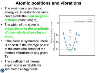 Atomic positions and vibrations The minimum in an atomic energy vs. interatomic distance curve yields the  near neighbor distance  (bond length). The width of the curve is  proportional to the amplitude of thermal vibrations for an atom . If the curve is symmetric, there is no shift in the average position of the atom (the center of the thermal vibrations at any given T). The coefficient of thermal expansion is negligible for symmetric energy wells. T 0 T 2 T 3 