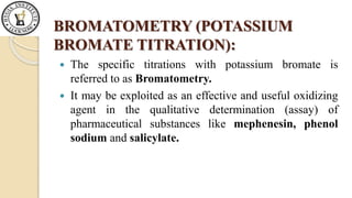 BROMATOMETRY (POTASSIUM
BROMATE TITRATION):
The specific titrations with potassium bromate is
referred to as Bromatometry.
It may be exploited as an effective and useful oxidizing
agent in the qualitative determination (assay) of
pharmaceutical substances like mephenesin, phenol
sodium and salicylate.
