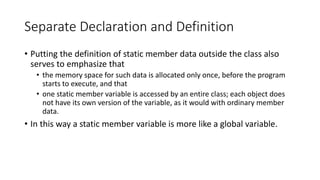 Separate Declaration and Definition
• Putting the definition of static member data outside the class also
serves to emphas...