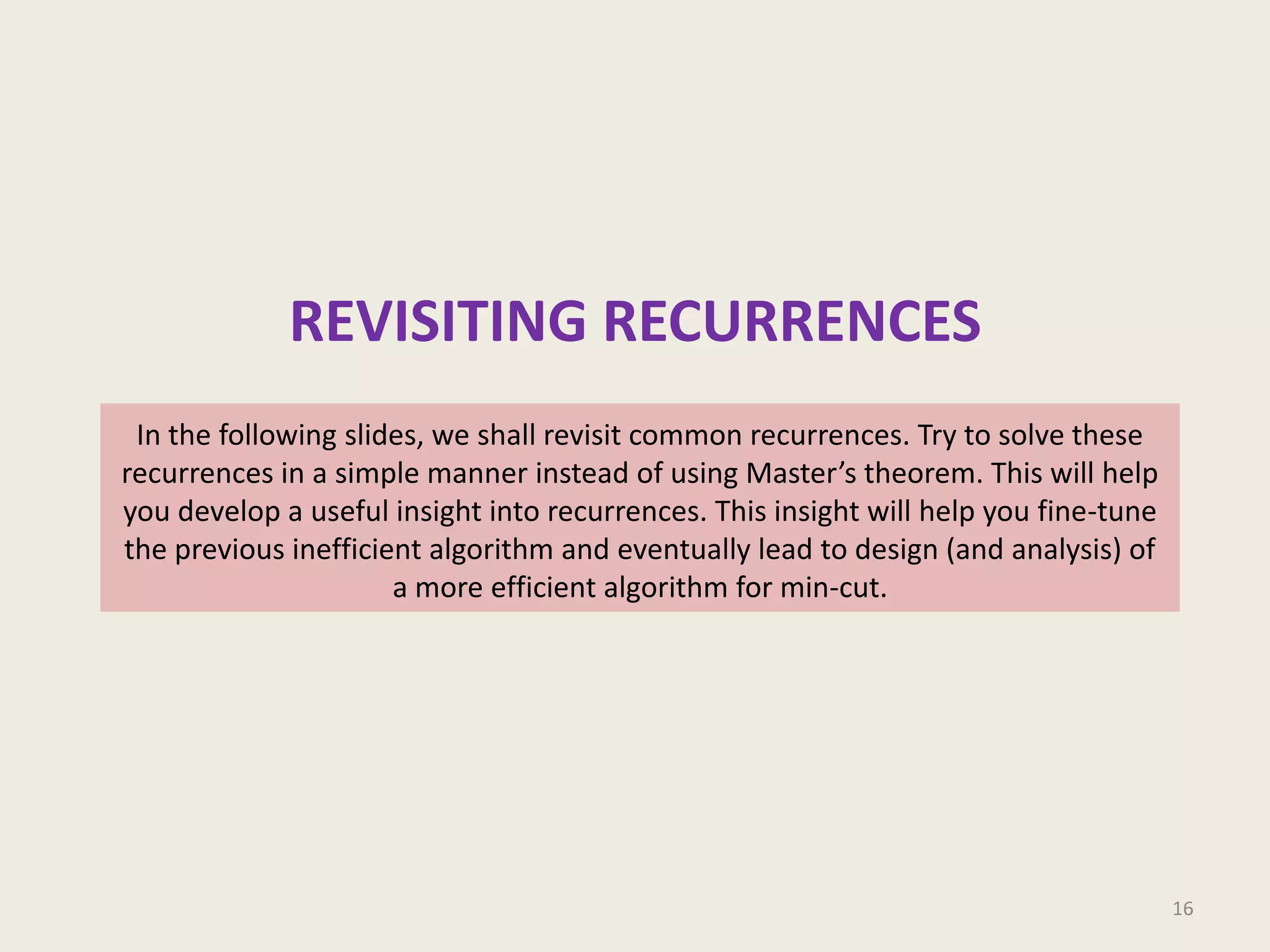 REVISITING RECURRENCES
In the following slides, we shall revisit common recurrences. Try to solve these
recurrences in a simple manner instead of using Master’s theorem. This will help
you develop a useful insight into recurrences. This insight will help you fine-tune
the previous inefficient algorithm and eventually lead to design (and analysis) of
a more efficient algorithm for min-cut.

16

 