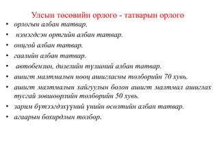 Улсын төсөвийн орлого - татварын орлого
• орлогын албан татвар.
• нэмэгдсэн өртгийн албан татвар.
• онцгой албан татвар.
• гаалийн албан татвар.
• автобензин, дизелийн түлшний албан татвар.
• ашигт малтмалын нөөц ашигласны төлбөрийн 70 хувь.
• ашигт малтмалын хайгуулын болон ашигт малтмал ашиглах
тусгай зөвшөөрлийн төлбөрийн 50 хувь.
• зарим бүтээгдэхүүний үнийн өсөлтийн албан татвар.
• агаарын бохирдлын төлбөр.
 