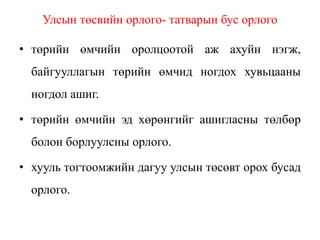 Улсын төсвийн орлого- татварын бус орлого
• төрийн өмчийн оролцоотой аж ахуйн нэгж,
байгууллагын төрийн өмчид ногдох хувьцааны
ногдол ашиг.
• төрийн өмчийн эд хөрөнгийг ашигласны төлбөр
болон борлуулсны орлого.
• хууль тогтоомжийн дагуу улсын төсөвт орох бусад
орлого.
 