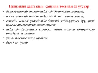 Нийгмийн даатгалын сангийн төсвийн эх үүсвэр
• даатгуулагчийн төлсөн нийгмийн даатгалын шимтгэл;
• ажил олгогчийн төлсөн нийгмийн даатгалын шимтгэл;
• сангийн чөлөөт үлдэгдэлийг банкинд хадгалуулсны хүү, үнэт
цаасны арилжаанаас олсон орлого;
• нийгмийн даатгалын шимтгэл төлөх хугацаа хэтрүүлсэнд
оногдуулсан алданги;
• улсын төсвөөс олгох хөрөнгө;
• бусад эх үүсвэр
 