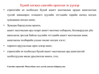 Хүний хөгжил сангийн орлогын эх үүсвэр
• стратегийн ач холбогдол бүхий ашигт малтмалын ордын ашиглалтын
тусгай зөвшөөрөл эзэмшигч хуулийн этгээдийн төрийн өмчид ногдох
хувьцааны ногдол ашиг,
• Хувьцаа борлуулсны орлого,
ашигт малтмалын орд газарт ашигт малтмал олборлох, боловсруулах үйл
ажиллагаа эрхэлж байгаа хуулийн этгээдийн ашигт малтмалын нөөц
ашигласны төлбөрийн улсын төсөвт ногдох хэсэг;
• хөрөнгө оруулалтаас орох цэвэр ашиг;
• стратегийн ач холбогдол бүхий ашигт малтмалын орд ашиглахтай
холбогдуулан авсан урьдчилгаа мөнгө, зээл.
Сангийн хөрөнгийг Монголбанк дахь тусгай дансанд байршуулна.
 