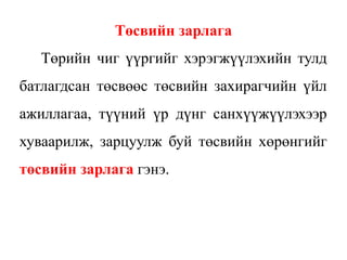 Төсвийн зарлага
Төрийн чиг үүргийг хэрэгжүүлэхийн тулд
батлагдсан төсвөөс төсвийн захирагчийн үйл
ажиллагаа, түүний үр дүнг санхүүжүүлэхээр
хуваарилж, зарцуулж буй төсвийн хөрөнгийг
төсвийн зарлага гэнэ.
 
