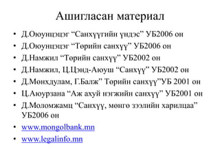 Ашигласан материал
• Д.Оюунцэцэг “Санхүүгийн үндэс” УБ2006 он
• Д.Оюyнцэцэг “Төрийн санхүү” УБ2006 он
• Д.Намжил “Төрийн санхүү” УБ2002 он
• Д.Намжил, Ц.Цэнд-Аюуш “Санхүү” УБ2002 он
• Д.Мөнхдулам, Г.Балж” Төрийн санхүү”УБ 2001 он
• Ц.Аюурзана “Аж ахуй нэгжийн санхүү” УБ2001 он
• Д.Моломжамц “Санхүү, мөнгө зээлийн харилцаа”
УБ2006 он
• www.mongolbank.mn
• www.legalinfo.mn
 