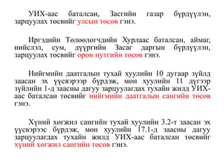 УИХ-аас баталсан, Засгийн газар бүрдүүлэн,
зарцуулах төсвийг улсын төсөв гэнэ.
Иргэдийн Төлөөлөгчдийн Хурлаас баталсан, аймаг,
нийслэл, сум, дүүргийн Засаг даргын бүрдүүлэн,
зарцуулах төсвийг орон нутгийн төсөв гэнэ.
Нийгмийн даатгалын тухай хуулийн 10 дугаар зүйлд
заасан эх үүсвэрээр бүрдэж, мөн хуулийн 11 дүгээр
зүйлийн 1-д заасны дагуу зарцуулагдах тухайн жилд УИХ-
аас баталсан төсвийг нийгмийн даатгалын сангийн төсөв
гэнэ.
Хүний хөгжил сангийн тухай хуулийн 3.2-т заасан эх
үүсвэрээс бүрдэж, мөн хуулийн 17.1-д заасны дагуу
зарцуулагдах тухайн жилд УИХ-аас баталсан төсвийг
хүний хөгжил сангийн төсөв гэнэ.
 