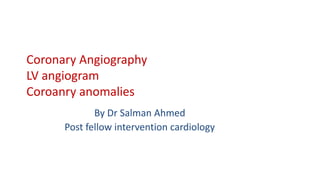 Coronary Angiography
LV angiogram
Coroanry anomalies
By Dr Salman Ahmed
Post fellow intervention cardiology
 