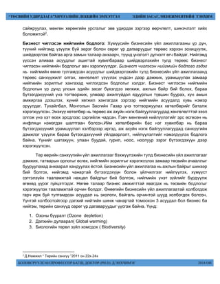 БОЛОВСРУУЛСАН ПРОФЕССОР БАГШ, ДОКТОР (PH.D) Д.ЭНХЧИМЭГ 2018 ОН
“ТӨСВИЙН УДИРДЛАГА”ХИЧЭЭЛИЙН ЛЕКЦИЙН ЭМХЭТГЭЛ ЭДИЙН ЗАСАГ, МЕНЕЖМЕНТИЙН ТЭНХИМ
сайжруулах, мөнгөн хөрөнгийн урсгалыг зөв удирдах зэргээр өөрчлөлт, шинэчлэлт хийх
боломжтой2.
Бизнест чиглэсэн нийгмийн бодлого: Хүмүүсийн бизнесийн үйл ажиллагааны үр дүн,
түүний нийгэмд үзүүлж буй эерэг болон сөрөг үр дагваруудыг төрөөс хэрхэн зохицуулж,
шийдвэрлэж байгаа арга замын талаар анхаарч, түүнд үнэлэлт дүгнэлт өгч байдаг. Нийгэмд
үүссэн аливаа асуудлыг ашигтай хувилбараар шийдвэрлэхийн тулд төрөөс бизнест
чиглэсэн нийгмийн бодлогыг авч хэрэгжүүлдэг. Бизнест чиглэсэн нийгмийн бодлого гэдэг
нь нийгмийн өмнө тулгамдсан асуудлыг шийдвэрлэхийн тулд бизнесийн үйл ажиллагаанд
төрөөс санхүүжилт олгох, хөнгөлөлт үзүүлэх үндсэн дээр дэмжих, урамшуулах замаар
нийгмийн зорилтыг хангахад чиглэгдсэн бодлогыг хэлдэг. Бизнест чиглэсэн нийгмийн
бодлогын үр дүнд улсын эдийн засаг бүхэлдээ хөгжиж, ажлын байр бий болох, бараа
бүтээгдэхүүний үнэ тогтворжих, улмаар ажилгүйдэл ядуурлын түвшин буурах, хүн амын
амжиргаа дээшлэх, хүний хөгжил хангагдах зэргээр нийгмийн асуудалд хувь нэмэр
оруулдаг. Тухайлбал, Монголын Засгийн Газар үнэ тогтворжуулах хөтөлбөрийг баталж
хэрэгжүүлсэн. Энэхүү хөтөлбөр нь төрөөс аж ахуйн нэгж байгууллагуудад хөнгөлөлттэй зээл
олгож үнэ хэт өсөх эрсдлээс сэргийлж чадсан. Гэвч мөнгөний нийлүүлэтийг эрс өсгөсөн нь
инфляци нэмэгдэх шалтгаан болсон.Ийм хөтөлбөрийн бас нэг хувилбар нь бараа
бүтээгдэхүүний урамшуулал хэлбэрээр иргэд, аж ахуйн нэгж байгууллагуудад санхүүгийн
дэмжлэг үзүүлж бараа бүтээгдэхүүний үйлдвэрлэлт, нийлүүлэлтийг нэмэгдүүлэх бодлого
байна. Үүнийг шатахуун, улаан буудай, гурил, ноос, ноолуур зэрэг бүтээгдэхүүн дээр
хэрэгжүүлсэн.
Төр өөрийн санхүүгийн үйл ажиллагааг бэхжүүлэхийн тулд бизнесийн үйл ажиллагааг
дэмжих, татварын орлогыг өсгөх, нийгмийн зорилтыг хэрэгжүүлэх замаар төсвийн ачааллыг
бууруулахад анхаарал хандуулах ёстой. Бизнесийн үйл ажиллагаа нь ажлын байрыг шинээр
бий болгох, нийгэмд чанартай бүтээгдэхүүн болон үйлчилгээг нийлүүлэх, хүмүүст
сэтгэлзүйн тааламжтай нөхцөл байдлыг бий болгож, нийгмийн үнэт зүйлийг бүрдүүлж
өгөхөд үүрэг гүйцэтгэдэг. Нөгөө талаар бизнес амжилттай явагдах нь төсвийн бодлогыг
хэрэгжүүлэх тааламжтай орчин болдог. Өнөөгийн бизнесийн үйл ажиллагаатай холбогдож
гарч ирж буй тулгамдсан асуудал нь экологи, байгаль орчинтой шууд холбогдох болсон.
Үүнтэй холбоотойгоор дэлхий нийтийн шинж чанартай томоохон 3 асуудал бол бизнес ба
нийгэм, төрийн санхүүд сөрөг үр дагаваруудыг үүсгэж байна. Үүнд:
1. Озоны бууралт (Ozone depletion)
2. Дэлхийн дулаарал( Global warming)
3. Биологийн төрөл зүйл хомсдох ( Biodiversity)
2
Д.Намжил “ Төрийн санхүү ”2011 он 22х-24х
 