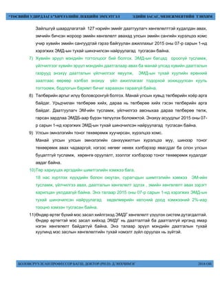 БОЛОВСРУУЛСАН ПРОФЕССОР БАГШ, ДОКТОР (PH.D) Д.ЭНХЧИМЭГ 2018 ОН
“ТӨСВИЙН УДИРДЛАГА”ХИЧЭЭЛИЙН ЛЕКЦИЙН ЭМХЭТГЭЛ ЭДИЙН ЗАСАГ, МЕНЕЖМЕНТИЙН ТЭНХИМ
Зайлшгүй шаардлагатай 127 нэрийн эмийг даатгуулагч хөнгөлөлттэй худалдан авах,
эмчийн бичсэн жороор эмийн хөнгөлөлт авахад улсын эмийн сангийн хүрэлцээ хомс
учир хувийн эмийн сангуудтай гэрээ байгуулан ажиллахыг 2015 оны 07-р сарын 1-нд
хэрэгжих ЭМД-ын тухай шинэчилсэн найруулагад тусгасан байна.
7) Хувийн эрүүл мэндийн тогтолцоог бий болгох. ЭМД-ын багцад ороогүй тусламж,
үйлчилгээг хувийн эрүүл мэндийн даатгалаар авах ба манай улсад хувийн даатгалын
газрууд энэхүү даатгалын үйлчилгээг явуулж, ЭМД-ын тухай хуулийн ерөнхий
заалтаас өөрөөр хэлбэл энэхүү үйл ажиллагааг тодорхой зохицуулсан хууль
тогтоомж, бодлогын баримт бичиг хараахан гараагүй байна.
8) Төлбөрийн аргыг илүү боловсронгуй болгох. Манай улсын хувьд төлбөрийн хоёр арга
байдаг. Урьдчилан төлбөрөө хийх, дараа нь төлбөрөө хийх гэсэн төлбөрийн арга
байдаг. Даатгуулагч ЭМ-ийн тусламж, үйлчилгээ авсныхаа дараа төлбөрөө төлж,
гарсан зардлаа ЭМДБ-аар бүрэн төлүүлэх боломжтой. Энэхүү асуудлыг 2015 оны 07-
р сарын 1-нд хэрэгжих ЭМД-ын тухай шинэчилсэн найруулагад тусгасан байна.
9) Улсын эмнэлэгийн тоног төхөөрөмж хуучирсан, хүрэлцээ хомс.
Манай улсын улсын эмнэлэгийн санхүүжилтын хүрэлцээ муу, шинээр тоног
төхөөрөмж авах чадваргүй, нэгээс нөгөөг нөхөх хэлбэрээр явагддаг ба олон улсын
буцалтгүй тусламж, хөрөнгө оруулалт, зээллэг хэлбэрээр тоног төхөөрөмж худалдаг
авдаг байна.
10)Төр хариуцах иргэдийн шимтгэлийн хэмжээ бага.
18 нас хүртлэх хүүхдийн болон оюутан, сурагчдын шимтгэлийн хэмжээ ЭМ-ийн
тусламж, үйлчилгээ авах, даатгалын хөнгөлөлт эдлэх , эмийн хөнгөлөлт авах зэрэгт
харилцан уялдаагүй байна. Энэ талаар 2015 оны 07-р сарын 1-нд хэрэгжих ЭМД-ын
тухай шинэчилсэн найруулагад хөдөлмөрийн хөлсний доод хэмжээний 2%-иар
тооцно хэмээн тусгасан байна.
11)Өндөр өртөг бүхий мэс засал хийлгэхэд ЭМДГ хөнгөлөлт үзүүлэх систем дутагдалтай.
Өндөр өртөгтэй мэс засал хийхэд ЭМДГ нь даатгалтай ба даатгалгүй иргэнд ямар
нэгэн хөнгөлөлт байдаггүй байна. Энэ талаар эрүүл мэндийн даатгалын тухай
хуулинд мэс заслын хөнгөлөлтийн тухай нэмэлт зүйл оруулах нь зүйтэй.
 