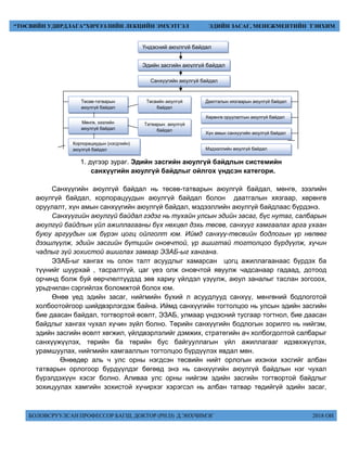 БОЛОВСРУУЛСАН ПРОФЕССОР БАГШ, ДОКТОР (PH.D) Д.ЭНХЧИМЭГ 2018 ОН
“ТӨСВИЙН УДИРДЛАГА”ХИЧЭЭЛИЙН ЛЕКЦИЙН ЭМХЭТГЭЛ ЭДИЙН ЗАСАГ, МЕНЕЖМЕНТИЙН ТЭНХИМ
1. дүгээр зураг. Эдийн засгийн аюулгүй байдлын системийн
санхүүгийн аюулгүй байдлыг ойлгох үндсэн категори.
Санхүүгийн аюулгүй байдал нь төсөв-татварын аюулгүй байдал, мөнгө, зээлийн
аюулгүй байдал, корпорацуудын аюулгүй байдал болон даатгалын хязгаар, хөрөнгө
оруулалт, хүн амын санхүүгийн аюулгүй байдал, мэдээллийн аюулгүй байдлаас бүрдэнэ.
Санхүүгийн аюулгүй байдал гэдэг нь тухайн улсын эдийн засаг, бүс нутаг, салбарын
аюулгүй байдлын үйл ажиллагааны бүх нөхцөл дэхь төсөв, санхүүг хамгаалах арга ухаан
буюу аргуудын иж бүрэн цогц ойлголт юм. Иймд санхүү-төсвийн бодлогын үр нөлөөг
дээшлүүлж, эдийн засгийн бүтцийн оновчтой, үр ашигтай тогтолцоо бүрдүүлж, хүчин
чадлыг зүй зохистой ашиглах замаар ЭЗАБ-ыг хангана.
ЭЗАБ-ыг хангах нь олон талт асуудлыг хамарсан цогц ажиллагаанаас бүрдэх ба
түүнийг шуурхай , тасралтгүй, цаг үеэ олж оновчтой явуулж чадсанаар гадаад, дотоод
орчинд болж буй өөрчлөлтүүдэд зөв хариу үйлдэл үзүүлж, аюул заналыг таслан зогсоох,
урьдчилан сэргийлэх боломжтой болох юм.
Өнөө үед эдийн засаг, нийгмийн бүхий л асуудлууд санхүү, мөнгөний бодлоготой
холбоотойгоор шийдвэрлэгдэж байна. Иймд санхүүгийн тогтолцоо нь улсын эдийн засгийн
бие даасан байдал, тогтвортой өсөлт, ЭЗАБ, улмаар үндэсний тусгаар тогтнол, бие даасан
байдлыг хангах чухал хүчин зүйл болно. Төрийн санхүүгийн бодлогын зорилго нь нийгэм,
эдийн засгийн өсөлт хөгжил, үйлдвэрлэлийг дэмжих, стратегийн ач холбогдолтой салбарыг
санхүүжүүлэх, төрийн ба төрийн бус байгууллагын үйл ажиллагааг идэвхжүүлэх,
урамшуулах, нийгмийн хамгааллын тогтолцоо бүрдүүлэх явдал мөн.
Өнөөдөр аль ч улс орны нэгдсэн төсвийн нийт орлогын ихэнхи хэсгийг албан
татварын орлогоор бүрдүүлдэг бөгөөд энэ нь санхүүгийн аюулгүй байдлын нэг чухал
бүрэлдэхүүн хэсэг болно. Аливаа улс орны нийгэм эдийн засгийн тогтвортой байдлыг
зохицуулах хамгийн зохистой хүчирхэг хэрэгсэл нь албан татвар төдийгүй эдийн засаг,
Үндэсний аюулгүй байдал
Эдийн засгийн аюулгүй байдал
Санхүүгийн аюулгүй байдал
Даатгалын хязгаарын аюулгүй байдал
Хөрөнгө оруулалтын аюулгүй байдал
Хүн амын санхүүгийн аюулгүй байдал
Мэдээллийн аюулгүй байдал
Төсөв-татварын
аюулгүй байдал
Мөнгө, зээлийн
аюулгүй байдал
Корпорациудын (нэгдлийн)
аюулгүй байдал
Төсвийн аюулгүй
байдал
Татварын аюулгүй
байдал
 