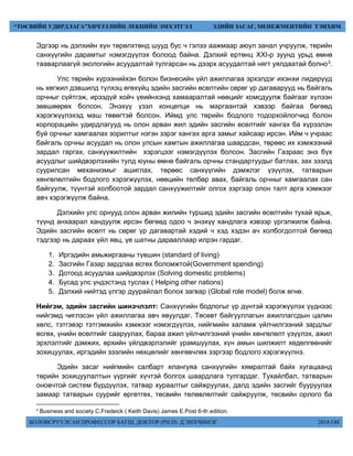 БОЛОВСРУУЛСАН ПРОФЕССОР БАГШ, ДОКТОР (PH.D) Д.ЭНХЧИМЭГ 2018 ОН
“ТӨСВИЙН УДИРДЛАГА”ХИЧЭЭЛИЙН ЛЕКЦИЙН ЭМХЭТГЭЛ ЭДИЙН ЗАСАГ, МЕНЕЖМЕНТИЙН ТЭНХИМ
Эдгээр нь дэлхийн хүн төрөлхтөнд шууд бус ч гэлээ аажмаар аюул занал учруулж, төрийн
санхүүгийн дарамтыг нэмэгдүүлэх болоод байна. Дэлхий ертөнц XXI-р зуунд урьд өмнө
тааварлаагүй экологийн асуудалтай тулгарсан нь дээрх асуудалтай нягт уялдаатай болно3.
Улс төрийн хүрээнийхэн болон бизнесийн үйл ажиллагаа эрхэлдэг ихэнхи лидерүүд
нь хөгжил дэвшилд түлхэц өгөхүйц эдийн засгийн өсөлтийн сөрөг үр дагаварууд нь байгаль
орчныг сүйтгэж, ирээдүй хойч үеийнхэнд хамааралтай нөөцийг хомсдуулж байгааг хүлээн
зөвшөөрөх болсон. Энэхүү үзэл концепци нь маргаантай хэвээр байгаа бөгөөд
хэрэгжүүлэхэд маш төвөгтэй болсон. Иймд улс төрийн бодлого тодорхойлогчид болон
корпорацийн удирдлагууд нь олон арван жил эдийн засгийн өсөлтийг хангах ба хүрээлэн
буй орчныг хамгаалах зорилтыг нэгэн зэрэг хангах арга замыг хайсаар ирсэн. Ийм ч учраас
байгаль орчны асуудал нь олон улсын хамтын ажиллагаа шаардсан, төрөөс их хэмжээний
зардал гаргах, санхүүжилтийн хэрэгцээг нэмэгдүүлэх болсон. Засгийн Газраас энэ бүх
асуудлыг шийдвэрлэхийн тулд юуны өмнө байгаль орчны стандартуудыг батлах, зах зээлд
суурилсан механизмыг ашиглах, төрөөс санхүүгийн дэмжлэг үзүүлэх, татварын
хөнгөлөлтийн бодлого хэрэгжүүлэх, нөөцийн төлбөр авах, байгаль орчныг хамгаалах сан
байгуулж, түүнтэй холбоотой зардал санхүүжилтийг олгох зэргээр олон талт арга хэмжээг
авч хэрэгжүүлж байна.
Дэлхийн улс орнууд олон арван жилийн туршид эдийн засгийн өсөлтийн тухай ярьж,
түүнд анхаарал хандуулж ирсэн бөгөөд одоо ч энэхүү хандлага хэвээр үргэлжилж байна.
Эдийн засгийн өсөлт нь сөрөг үр дагавартай хэдий ч хэд хэдэн ач холбогдолтой бөгөөд
тэдгээр нь дараах үйл явц, үе шатны дарааллаар илрэн гардаг.
1. Иргэдийн амьжиргааны түвшин (standard of living)
2. Засгийн Газар зардлаа өсгөх боломжтой(Government spending)
3. Дотоод асуудлаа шийдвэрлэх (Solving domestic problems)
4. Бусад улс үндэстэнд туслах ( Helping other nations)
5. Дэлхий нийтэд үлгэр дуурайлал болох загвар (Global role model) болж өгнө.
Нийгэм, эдийн засгийн шинэчлэлт: Санхүүгийн бодлогыг үр дүнтэй хэрэгжүүлэх үүднээс
нийгэмд чиглэсэн үйл ажиллагаа авч явуулдаг. Төсөвт байгууллагын ажиллагсдын цалин
хөлс, тэтгэвэр тэтгэмжийн хэмжээг нэмэгдүүлэх, нийгмийн халамж үйлчилгээний зардлыг
өсгөх, үнийн өсөлтийг сааруулах, бараа ажил үйлчилгээний үнийн хөнгөлөлт үзүүлэх, ажил
эрхлэлтийг дэмжих, өрхийн үйлдвэрлэлийг урамшуулах, хүн амын шилжилт хөдөлгөөнийг
зохицуулах, иргэдийн зээлийн нөхцөлийг хөнгөвчлөх зэргээр бодлого хэрэгжүүлнэ.
Эдийн засаг нийгмийн салбарт ялангуяа санхүүгийн хямралтай байх хугацаанд
төрийн зохицуулалтын үүргийг хүчтэй болгох шаардлага тулгардаг. Тухайлбал, татварын
оновчтой систем бүрдүүлэх, татвар хураалтыг сайжруулах, далд эдийн засгийг бууруулах
замаар татварын суурийг өргөтгөх, төсвийн төлөвлөлтийг сайжруулж, төсвийн орлого ба
3
Business and society C.Fredeick ( Keith Davis) James E.Post 6-th edition.
 