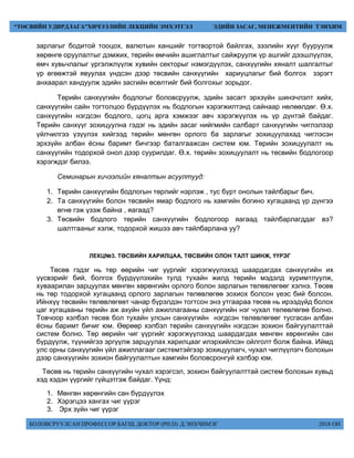 БОЛОВСРУУЛСАН ПРОФЕССОР БАГШ, ДОКТОР (PH.D) Д.ЭНХЧИМЭГ 2018 ОН
“ТӨСВИЙН УДИРДЛАГА”ХИЧЭЭЛИЙН ЛЕКЦИЙН ЭМХЭТГЭЛ ЭДИЙН ЗАСАГ, МЕНЕЖМЕНТИЙН ТЭНХИМ
зарлагыг бодитой тооцох, валютын ханшийг тогтвортой байлгах, зээлийн хүүг бууруулж
хөрөнгө оруулалтыг дэмжих, төрийн өмчийн ашиглалтыг сайжруулж үр ашгийг дээшлүүлэх,
өмч хувьчлалыг үргэлжлүүлж хувийн секторыг нэмэгдүүлэх, санхүүгийн хяналт шалгалтыг
үр өгөөжтэй явуулах үндсэн дээр төсвийн санхүүгийн хариуцлагыг бий болгох зэрэгт
анхаарал хандуулж эдийн засгийн өсөлтийг бий болгохыг зорьдог.
Төрийн санхүүгийн бодлогыг боловсруулж, эдийн засагт эрхзүйн шинэчлэлт хийх,
санхүүгийн сайн тогтолцоо бүрдүүлэх нь бодлогын хэрэгжилтэнд сайнаар нөлөөлдөг. Ө.х.
санхүүгийн нэгдсэн бодлого, цогц арга хэмжээг авч хэрэгжүүлэх нь үр дүнтэй байдаг.
Төрийн санхүүг зохицуулна гэдэг нь эдийн засаг нийгмийн салбарт санхүүгийн чиглэлээр
үйлчилгээ үзүүлэх хийгээд төрийн мөнгөн орлого ба зарлагыг зохицуулахад чиглэсэн
эрхзүйн албан ёсны баримт бичгээр баталгаажсан систем юм. Төрийн зохицуулалт нь
санхүүгийн тодорхой онол дээр суурилдаг. Ө.х. төрийн зохицуулалт нь төсвийн бодлогоор
хэрэгждэг билээ.
Семинарын хичээлийн хяналтын асуултууд:
1. Төрийн санхүүгийн бодлогын төрлийг нэрлэж , тус бүрт онолын тайлбарыг бич.
2. Та санхүүгийн болон төсвийн ямар бодлого нь хамгийн богино хугацаанд үр дүнгээ
өгнө гэж үзэж байна , яагаад?
3. Төсвийн бодлого төрийн санхүүгийн бодлогоор яагаад тайлбарлагддаг вэ?
шалтгааныг хэлж, тодорхой жишээ авч тайлбарлана уу?
ЛЕКЦ№3. ТӨСВИЙН ХАРИЛЦАА, ТӨСВИЙН ОЛОН ТАЛТ ШИНЖ, ҮҮРЭГ
Төсөв гэдэг нь төр өөрийн чиг үүргийг хэрэгжүүлэхэд шаардагдах санхүүгийн их
үүсвэрийг бий, болгох бүрдүүлэхийн тулд тухайн жилд төрийн мэдэлд хуримтлуулж,
хуваарилан зарцуулах мөнгөн хөрөнгийн орлого болон зарлагын төлөвлөгөөг хэлнэ. Төсөв
нь төр тодорхой хугацаанд орлого зарлагын төлөвлөгөө зохиох болсон үеэс бий болсон.
Ийнхүү төсвийн төлөвлөгөөт чанар бүрэлдэн тогтсон энэ утгаараа төсөв нь ирээдүйд болох
цаг хугацааны төрийн аж ахуйн үйл ажиллагааны санхүүгийн нэг чухал төлөвлөгөө болно.
Товчоор хэлбэл төсөв бол тухайн улсын санхүүгийн нэгдсэн төлөвлөгөөг тусгасан албан
ёсны баримт бичиг юм. Өөрөөр хэлбэл төрийн санхүүгийн нэгдсэн зохион байгуулалттай
систем болно. Төр өөрийн чиг үүргийг хэрэгжүүлэхэд шаардагдах мөнгөн хөрөнгийн сан
бүрдүүлж, түүнийгээ эргүүлж зарцуулах харилцааг илэрхийлсэн ойлголт болж байна. Иймд
улс орны санхүүгийн үйл ажиллагааг системтэйгээр зохицуулагч, чухал чиглүүлэгч болохын
дээр санхүүгийн зохион байгуулалтын хамгийн боловсронгуй хэлбэр юм.
Төсөв нь төрийн санхүүгийн чухал хэрэгсэл, зохион байгуулалттай систем болохын хувьд
хэд хэдэн үүргийг гүйцэтгэж байдаг. Үүнд:
1. Мөнгөн хөрөнгийн сан бүрдүүлэх
2. Хэрэгцээ хангах чиг үүрэг
3. Эрх зүйн чиг үүрэг
 