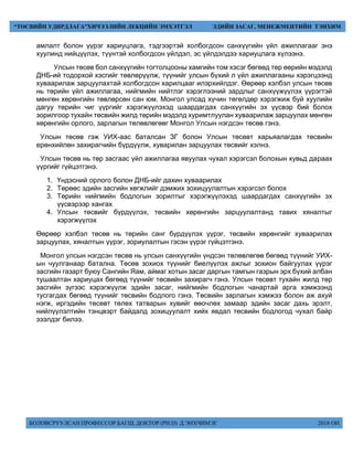 БОЛОВСРУУЛСАН ПРОФЕССОР БАГШ, ДОКТОР (PH.D) Д.ЭНХЧИМЭГ 2018 ОН
“ТӨСВИЙН УДИРДЛАГА”ХИЧЭЭЛИЙН ЛЕКЦИЙН ЭМХЭТГЭЛ ЭДИЙН ЗАСАГ, МЕНЕЖМЕНТИЙН ТЭНХИМ
амлалт болон үүрэг хариуцлага, тэдгээртэй холбогдсон санхүүгийн үйл ажиллагааг энэ
хуулинд нийцүүлэх, түүнтэй холбогдсон үйлдэл, эс үйлдэлдээ хариуцлага хүлээнэ.
Улсын төсөв бол санхүүгийн тогтолцооны хамгийн том хэсэг бөгөөд төр өөрийн мэдэлд
ДНБ-ий тодорхой хэсгийг төвлөрүүлж, түүнийг улсын бүхий л үйл ажиллагааны хэрэгцээнд
хуваарилаж зарцуулахтай холбогдсон харилцааг илэрхийлдэг. Өөрөөр хэлбэл улсын төсөв
нь төрийн үйл ажиллагаа, нийгмийн нийтлэг хэрэглээний зардлыг санхүүжүүлэх үүрэгтэй
мөнгөн хөрөнгийн төвлөрсөн сан юм. Монгол улсад хүчин төгөлдөр хэрэгжиж буй хуулийн
дагуу төрийн чиг үүргийг хэрэгжүүлэхэд шаардагдах санхүүгийн эх үүсвэр бий болох
зорилгоор тухайн төсвийн жилд төрийн мэдэлд хуримтлуулан хуваарилаж зарцуулах мөнгөн
хөрөнгийн орлого, зарлагын төлөвлөгөөг Монгол Улсын нэгдсэн төсөв гэнэ.
Улсын төсөв гэж УИХ-аас баталсан ЗГ болон Улсын төсөвт харьяалагдах төсвийн
ерөнхийлөн захирагчийн бүрдүүлж, хуварилан зарцуулах төсвийг хэлнэ.
Улсын төсөв нь төр засгаас үйл ажиллагаа явуулах чухал хэрэгсэл болохын хувьд дараах
үүргийг гүйцэтгэнэ.
1. Үндэсний орлого болон ДНБ-ийг дахин хуваарилах
2. Төрөөс эдийн засгийн хөгжлийг дэмжих зохицуулалтын хэрэгсэл болох
3. Төрийн нийгмийн бодлогын зорилтыг хэрэгжүүлэхэд шаардагдах санхүүгийн эх
үүсвэрээр хангах
4. Улсын төсвийг бүрдүүлэх, төсвийн хөрөнгийн зарцуулалтанд тавих хяналтыг
хэрэгжүүлэх
Өөрөөр хэлбэл төсөв нь төрийн санг бүрдүүлэх үүрэг, төсвийн хөрөнгийг хуваарилах
зарцуулах, хяналтын үүрэг, зориулалтын гэсэн үүрэг гүйцэтгэнэ.
Монгол улсын нэгдсэн төсөв нь улсын санхүүгийн үндсэн төлөвлөгөө бөгөөд түүнийг УИХ-
ын чуулганаар батална. Төсөв зохиох түүнийг биелүүлэх ажлыг зохион байгуулах үүрэг
засгийн газарт буюу Сангийн Яам, аймаг хотын засаг даргын тамгын газрын эрх бүхий албан
тушаалтан хариуцах бөгөөд түүнийг төсвийн захирагч гэнэ. Улсын төсөвт тухайн жилд төр
засгийн зүгээс хэрэгжүүлж эдийн засаг, нийгмийн бодлогын чанартай арга хэмжээнд
тусгагдах бөгөөд түүнийг төсвийн бодлого гэнэ. Төсвийн зарлагын хэмжээ болон аж ахуй
нэгж, иргэдийн төсөвт төлөх татварын хувийг өөочлөх замаар эдийн засаг дахь эрэлт,
нийлүүлэлтийн тэнцвэрт байдалд зохицуулалт хийх явдал төсвийн бодлогод чухал байр
эзэлдэг билээ.
 