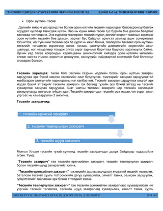 БОЛОВСРУУЛСАН ПРОФЕССОР БАГШ, ДОКТОР (PH.D) Д.ЭНХЧИМЭГ 2018 ОН
“ТӨСВИЙН УДИРДЛАГА”ХИЧЭЭЛИЙН ЛЕКЦИЙН ЭМХЭТГЭЛ ЭДИЙН ЗАСАГ, МЕНЕЖМЕНТИЙН ТЭНХИМ
 Орон нутгийн төсөв
Дэлхийн ямар ч улс оронд төв болон орон нутгийн төсвийн харилцааг боловсронгуу болгох
асуудал чухлаар тавигдаж ирсэн. Энэ нь юуны өмнө төсөв тус бүрийн бие даасан байдлыг
хангахад чиглэгдэнэ. Энэ хүрээнд төвлөрсөн төсвийн үүрэг, ролийг өндөрт тавихын зэрэгцээ
орон нутгийн төсвийн бие даасан, хариат бус байдлыг арилгах замаар ашиг сонирхолыг
тэгшитгэх, нэг түвшний төсвийн эрх ба үүрэг нь ижил байна, төвлөрсөн төсвөөс орон нутгийн
хөгжлийг тэгшитгэх зорилгоор олгох татаас, санхүүгийн дэмжилгийн хөрөнгийн ижил
шалгуур, нэг нөхцөлөөр тооцож олгох зэрэг зарчмыг баритлах бодлого хэрэгжүүлж байна.
Орчин үед төсөв хоорондын харилцааны шинэчлэлийг хийхдээ орон нутгийн хөгжлийн
ялгааг хангах үндсэн зорилтыг дэвшүүлж, санхүүгийн найдвартай системийг бий болгоход
анхаарах болсон.
Төсвийн харилцаа: Төсөв бол Засгийн газрын мэдлийн болон орон нутгын захиран
зарцуулах эрх бүхий мөнгөн хөрөнгийн санг бүрдүүлэх, тэдгээрийг захиран зарцуулахтай
холбогдсон санхүүгийн харилцааны нэг хэлбэр юм. Төсвийг захиран царцуулах онцгой эрх
мэдэл бүхий этгээдийг төсвийн захирагч гэх бөгөөд тухайн эрх бүхий этгээд нь төсвийг
хувиарлаж захиран зарцуулна. Шат шатны төсвийн захирагч нар төсвийн харилцааг
зохицуулахад гол үүрэг гүйцэтгэдэг. Төсвийн захирагчдыг төсвийн эрх мэдэл, чиг үүрэг ажил
үүргээс нь хамааруулан 3 ангилна.
Төсвийн захирагчид:
Монгол Улсын төсвийн тухай хуулинд төсвийн захирагчдыг доорх байдлаар тодорхойлж
өгсөн. Үүнд:
“Төсвийн захирагч” гэж төсвийн ерөнхийлөн захирагч, төсвийн төвлөрүүлэн захирагч
болон төсвийн шууд захирагчийг хэлнэ.
“Төсвийн ерөнхийлөн захирагч” гэж өөрийн эрхлэх асуудлын хүрээний төсвийг төлөвлөх,
баталсан төсвийг хууль тогтоомжийн дагуу хуваарилах, хяналт тавих, захиран зарцуулах,
гүйцэтгэлийг тайлагнах эрх бүхий этгээдийг хэлнэ.
“Төсвийн төвлөрүүлэн захирагч” гэж төсвийн ерөнхийлөн захирагчаас хууваарилсан чиг
үүргийн төсвийг төлөвлөх, төсвийн шууд захирагчид хуваарьлах, хяналт тавих, хууль
1. төсвийн ерөнхий захирагч
2. төсвийн төвлөрүүлэн захирагч
3. төсвийн шууд захирагч
 