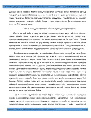 БОЛОВСРУУЛСАН ПРОФЕССОР БАГШ, ДОКТОР (PH.D) Д.ЭНХЧИМЭГ 2018 ОН
“ТӨСВИЙН УДИРДЛАГА”ХИЧЭЭЛИЙН ЛЕКЦИЙН ЭМХЭТГЭЛ ЭДИЙН ЗАСАГ, МЕНЕЖМЕНТИЙН ТЭНХИМ
давхцаж байна. Төсөв нь төрийн санхүүгийн байдлыг харуулсан энгийн төлөвлөгөө бөгөөд
тодорхой арга хэрэгсэл байдлаар хэрэгжиж иржээ. Энэ нь ирээдүйн цаг хугацааны тодорхой
үеийн туршид бий болох үйл явдлуудыг төлөвлөж харуулахын тулд бэлтгэсэн тоо хэмжээг
заасан урьдчилсан тооцооллууд байх бөгөөд түүнийг зохицуулалтын болон хяналтын арга
хэрэгсэл болгож ашигладаг.
Төрийн санхүүгийн бодлого, түүнийг хэрэгжүүлэх арга хэрэгсэл
Санхүү нь нийгмийн өргөтгөсөн нөхөн үйлдвэрлэлд чухал үүрэг гүйцэтгэж байдаг,
эдийн засгийн өргөн агуулгатай ухагдахуун бөгөөд мөнгөн хөрөнгийг төвлөрүүлэх,
хуваарилахтай холбогдсон эдийн засгийн харилцаануудыг өөртөө багтааж байдаг. Түүний
мөн чанар нь мөнгөтэй холбоотой буюу мөнгөөр дамжин илэрдэг, хуваарилалт болон дахин
хуваарилалтын шинж чанартай бодит харилцаа байдагт оршино. Санхүүгийн харилцаа нь
нийгэм, эдийн засгийн бүхий л хүрээнд үүсч бий болдог түгээмэл шинжтэй ухагдахуун юм.
Төрийн санхүү нь санхүүгийн системийн чухал бүрэлдэхүүн, салшгүй нэг хэсэг болох
бөгөөд эдийн засаг, нийгэм, улс төрийн чиг үүргээ хэрэгжүүлэхэд нь шаардлагатай мөнгөн
хөрөнгийн эх үүсвэрээр төрийг хангаж байдгаар тодорхойлогдоно. Хүн төрөлхтөний түүхэн
хөгжлийн тодорхой шатанд төр үүсч бий болсон нь төрийн санхүүгийн систем бүрэлдэн
тогтох гол нөхцөл болжээ. Энэ нь дараахи учир холбогдолтой. Төр үүссэн цагаасаа эхлэн
нийгэм-эдийн засгийн хөгжлийн шат бүхэнд тодорхой үүргүүдийг гүйцэтгэж ирсэн ба өөрийн
үүрэг зорилгоо биелүүлж, бодлогоо хэрэгжүүлэх явцад мөнгөн хөрөнгийн бодит нөөц
зайлшгүй шаардлагатай болдог. Үйл ажиллагааных нь материаллаг үндэс болсон мөнгөн
хөрөнгийн энэхүү нөөцийг бүрдүүлэх явцад төрийн санхүүгийн харилцаа анх үүсэн бий
болжээ. Өөрөөр хэлбэл, төр нь улс төр, нийгэм-эдийн засгийн үйл ажиллагаа явуулахад
зайлшгүй хэрэгцээтэй мөнгөн хөрөнгийн эх үүсвэрийг санхүүгийн тусламжтайгаар өөрийн
мэдэлд төвлөрүүлж, үйл ажиллагааныхаа материаллаг үндсийг хангах болсон нь төрийн
санхүүгийн үндэс суурь болсон байна.
Эдийн засгийн агуулгаар нь авч үзвэл: Төрийн санхүү гэдэг нь нийгмийн гишүүдийн
нийгэм соёлын хэрэгцээ, улсыг батлах хамгаалах болон удирдлагын үйл ажиллагааны
зардал түүнчлэн өргөтгөсөн нөхөн үйлдвэрлэл явуулах хөрөнгийн эх үүсвэрээр хангах
зорилгоор мөнгөн хөрөнгийн нөөцийг төрийн мэдэлд төвлөрүүлэх, түүнийг ашиглахтай
 