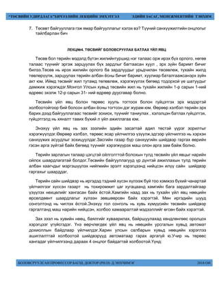 БОЛОВСРУУЛСАН ПРОФЕССОР БАГШ, ДОКТОР (PH.D) Д.ЭНХЧИМЭГ 2018 ОН
“ТӨСВИЙН УДИРДЛАГА”ХИЧЭЭЛИЙН ЛЕКЦИЙН ЭМХЭТГЭЛ ЭДИЙН ЗАСАГ, МЕНЕЖМЕНТИЙН ТЭНХИМ
7. Төсөвт байгууллага гэж ямар байгууллагыг хэлэх вэ? Түүний санхүүжилтийн онцлогыг
тайлбарлан бич
ЛЕКЦ№4. ТӨСВИЙГ БОЛОВСРУУЛАХ БАТЛАХ ҮЙЛ ЯВЦ
Төсөв бол төрийн мэдэлд бүтэн жилийнтуршид нэг талаас орж ирэх бүх орлого, нөгөө
талаас түүнийг эргэж зарцуулах бүх зардлыг багтаасан хуул , эрх зүйн баримт бичиг
билээ.Төсөв нь ирэх жилийн орлого ба зардлуудыг урьдчилан төсөвлөж, тухайн жилд
төвлөрүүлж, зарцуулах төрийн албан ёсны бичиг баримт, хуулиар баталгаажсанэрх зүйн
акт юм. Иймд төсвийг жил тутамд төлөвлөж, хэрэгжүүлэх бөгөөд тодорхой үе шатуудыг
дамжиж хэрэгждэг.Монгол Улсын хувьд төсвийн жил нь тухайн жилийн 1-р сарын 1-ний
өдрөөс эхэлж 12-р сарын 31- ний өдрөөр дуусгавар болно.
Төсвийн үйл явц болон төрөөс хууль тогтоох болон гүйцэтгэх эрх мэдэртэй
холбоотойгоор бий болсон албан ёсны тогтсон дэг журам юм. Өөрөөр хэлбэл төрийн эрх
барих дээд байгууллагаас төсвийг зохиох, түүнийг таниулах , хэлэлцэн батлах гүйцэтгэх,
гүйцэтгэлд нь хяналт тавих бүхий л үйл ажиллагаа юм.
Энэхүү үйл явц нь зах зээлийн эдийн засагтай адил төстэй үүрэг зорилтыг
хэрэгжүүлдэг.Өөрөөр хэлбэл, төрөөс ясар үйлчилгээ үзүүлж,эдгээр үйлчилгээ нь хэрхэн
санхүүжих асуудлыг зохицуулдаг.Засгийн газар бүр санхүүгийн шийдвэр гаргах өөрийн
гэсэн арга зүйтэй байх бөгөөд түүнийг хэрэгжүүрэх маш олон арга зам байж болно.
Төрийн зарлагын талаар цэгцтэй ойлголттой болохын тулд төсвийн үйл явцыг нарийн
ойлох шаардлагатай болдог.Төсвийн байгууллагууд үр дүнтэй ажиллахын тулд төрийн
албан хаагчдыг мэргэшүүлэх нийгмийн эрэлт хэрэгцээнд нийцсэн илүү сайн шийдвэр
гаргахыг шаарддаг.
Төрийн сайн шийдвэр нь иргэдэд тэдний хүсэн хүлээж буй тоо хэмжээ бүхий чанартай
үйлчилгээг хүссэн газарт нь тохиромжит цаг хугацаанд хамгийн бага зардалтайгаар
үзүүлэх нөхцөлийг хангасан байх ёстой.Хамгийн наад зах нь тухайн үйл явц нөөцийн
өрсөлдөөнт шаардлагыг хүлээн зөвшөөрсөн байх хэрэгтэй. Мөн иргэдийн шууд
сонголтонд нь чиглэх ёстой.Энэхүү гол сонголь нь хувь хүмүүсийн төсвийн шийдвэр
гаргалтанд маш нарийн нийцсэн, холбоо хамааралтай мэдээллийг өгсөн байх хэрэгтэй.
Зах зээл нь хувийн нөөц, баялгийг хуваарилах, байршуулахад хөндлөнгөөс оролцох
хэрэгцээг үгүйсгэдэг. Үнэ өөрчлөгдөх үйл явц нь нөөцийн урсгалын хувьд автомат
дохиоллын байдлаар үйлчилдэг.Харин улсын салбарын хувьд нөөцийн хэрэглээ
ашиглалттай холбоотой шийдвэрүүд автоматаар гарах аргагүй ю.Учир нь төрөөс
хангадаг үйлчилгээнд дараах 4 онцлог байдагтай холбоотой.Үүнд:
 