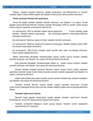 БОЛОВСРУУЛСАН ПРОФЕССОР БАГШ, ДОКТОР (PH.D) Д.ЭНХЧИМЭГ 2018 ОН
“ТӨСВИЙН УДИРДЛАГА”ХИЧЭЭЛИЙН ЛЕКЦИЙН ЭМХЭТГЭЛ ЭДИЙН ЗАСАГ, МЕНЕЖМЕНТИЙН ТЭНХИМ
Санхүү, төсвийн асуудал эрхэлсэн төрийн захиргааны төв байгууллага нь нэгдсэн
төсвийн сарын гүйцэтгэлийн мэдээг сар бүрийн15-ний дотор нийтэд хэвлэн нийтэлнэ.
Төсөв хэлэлцэн батлах үйл ажиллагаа
Улсын Их Хурал жилийн төсвийн төслийг хэлэлцэн, жил бүрийн 11-р сарын 15-ний
өдрийн дотор батална.УИХ-аас төсвийн төслийг батлахдаа УИХ-ын дэгийн тухай хуульд
заасны дагуу 4 удаагийн хэлэлцүүлэг хийх ёстой.
1-р хэлэлцүүлэг: УИХ нь Засгийн газрын өргөн мэдүүлсэн Улсын төсвийн тухай
хуулийн төслийг нэгдсэн чуулганаар авч хэлэлцээд дэмжсэн тохиолдолд байнгын
хороодод шилжүүлнэ.
2-р хэлэлцүүлэг: Байнгын хороо тус бүрт төсвийн төслийг хэлэлцэнэ.
3-р хэлэлцүүлэг: Байнгын хорооноос дэмжсэн саналуудыг төсвийн төсөлд тусган УИХ-
ын нэгдсэн чуулганаар хэлэлцэнэ.
4-р хэлэлцүүлэг: УИХ Улсын төсвийн тухай хуулийг зүйл заалт нэг бүрээр хэлэлцэн,
санал хураах замаар батална.
Аймаг нийслэлийн Иргэдийн төлөөлөгчдийн Хурал тухайн шатны жилийн төсвийн
төслийг хэлэлцэн, жил бүрийн 12-р сарын 05-ний дотор батлах ёстой.
Сум дүүргийн Иргэдийн Төлөөлөгчдийн Хурал нь тухайн шатны жилийн төсвийн
төслийг хэлэлцэн, жил бүрийн 12-р сарын 20-ний дотор батална.
Санхүү төсвийн асуудал эрхэлсэн Засгийн газрын гишүүн Улсын төсөв, нийгмийн
даатгалын сангийн төсөв, хүний хөгжил сангийн жилийн төсвийн хуваарийг жил бүрийн 1-р
сарын 1-ний дотор батална.
Аймаг нийслэлийн засаг дарга тухайн шатны жилийн төсвийн сар, улирлын хуваарыг
жил бүрийн 12-р сарын 25-ний дотор батална.
Төсвийн төслийг батлах онцгой эрхийг үндсэн хуулийр хуульчлан тогтоож
өгсөн.Улсын Төвлөрсөн болон орон нутгийн төсвийг заавал тухайн шатны хурлаар баталсан
байна.
Төсвийн тодотголыг батлах
Засгийн газар дараах тохиолдолд тухайн жилийн төсвийн тодотголын төслийг
боловсруулж, Улсын Их Хуралд өргөн мэдүүлж батлуулна.
- Төсвийн тогтвортой байдлын тухай хуульд заасан төсвийн тусгай шаардлага
хангахгүй болох тохиолдол
 