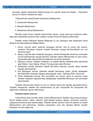 БОЛОВСРУУЛСАН ПРОФЕССОР БАГШ, ДОКТОР (PH.D) Д.ЭНХЧИМЭГ 2018 ОН
“ТӨСВИЙН УДИРДЛАГА”ХИЧЭЭЛИЙН ЛЕКЦИЙН ЭМХЭТГЭЛ ЭДИЙН ЗАСАГ, МЕНЕЖМЕНТИЙН ТЭНХИМ
хангахад төрийн захиргааны байгууллагууд гол үүргийг гүйцэтгэж байдаг . Тэдгээрийг
дотор нь 4 бүлэгт хувааж авч үздэг.
1.Ерөнхий эрх хэмжээ бүхий захиргааны байгууллага
2. Санхүүгийн байгууллага
3. Зээлийн байгууллага
4. Захиргааны бусад байгууллага
Засгийн газар Улсын төсвийн гүйцэтгэлийг гаргаж, түүнд зохих дүн шижилгээ хийж,
авах арга хэмжээний саналын хамт улирал тутамд Улсын Их Хуралд тайлагнана.
Төсвийг зохион байгуулж байгаа байдлаао нь улс орнуудын өөр хоорондоо ялгаа
бүхий 6 системд хуваагсан байдаг байна.
1. Англи, түүнтэй ижил төсөөтэй орнуудын систем. Энэ нь улсын бүх орлого,
зарлагыг багтаасан нэгдсэн төсвийг баталдаг орнууд багтана.Манай улс энэ
ангилалд орно
2. Франц, түүнтэй ижил төсөөтэй орнуудын систем.Санхүүгийн хяналтын системийг
хүчтэй хэрэгжүүлдэг орнууд багтана. Засгийн газрын байгууллага нь зээл олгож,
хадгаламж авах зэргээр банктай адилхан үйлчилгээ эрхэлдэг.
3. Европын систем. Төсвийн төлөвлөлт нь хувийн бизнес төлөвлөлтийн зарчимтай
адил байна. Үүнд Герман, Итали, Голланд зэрэг орон багтана.
4. Америкийн систем. Ерөнхий төсвийг батлахын зэрэгцээ түүнээс гадна төсвийн
гадуурх данснуудтай.
5. Алс Дорнодын систем. Ерөнхий төсвийг батлахаас гадна, тусгай төсвүүдийг
баталдаг.Мөн төсөвийн гадуурх данснуудтай. Үүнд: Тайланд, Япон, Солонгос
6. Латин Америкийн систем. Энэ системийн гол онцлог шинж нь орлогын ихэнх
хэсгийн тодорхой зориулалтаар хуваарилдаг.Тухайлбал Венесуэл энэ системийг
хэрэгжүүлдэг.
Төсвийн гүйцэтгэлийг хангах үе шат нь тайлан гаргах үйл явцаар дуусгавар болно.
Төсвийн захирагчид төсвийн үйл ажиллагааны үр дүнг санхүүгийн ба санхүүгийн бус
хөрөнгийн хэлбэрээр гаргаж тайлагнана.
Төсвийн хяналт үнэлгээ
Улсын болон орон нутгийн төсөв, төсөвт байгууллагын төсвийн гүйцэтгэлд дотоодын
болон гадаад хяналт тавьж, шалгалт хийх бөгөөд илэрсэн зөрчил, дутагдлыг арилгах,
харуцлага хүлээлгэж арга хэмжээ авдаг. Төсвийн хяналт шалгалт хийх гол зорилго нь төсөвт
байгууллагын үйл ажиллагаа, төсвийн санхүүжилт үнэн зөв явагдаж байгаа эсэхийг
магадлан тогтоох явдал юм.
 