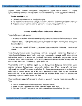 БОЛОВСРУУЛСАН ПРОФЕССОР БАГШ, ДОКТОР (PH.D) Д.ЭНХЧИМЭГ 2018 ОН
“ТӨСВИЙН УДИРДЛАГА”ХИЧЭЭЛИЙН ЛЕКЦИЙН ЭМХЭТГЭЛ ЭДИЙН ЗАСАГ, МЕНЕЖМЕНТИЙН ТЭНХИМ
даргаас улсын төсвөөс санхүүждэг байгууллагын дарга нарын цалинг 1-3 сарын
хугацаатайгаар тодорхой хувиар хасах, ажлаас чөлөөлөхөөр санал оруулах зэрэг болно.
Хяналтын асуултууд
1. Төсвийн хэрэгжилтийн үе шатуудыг нэрлэ.
2. Та төсвийн хэрэгжүүлэх үе шатуудын алийг нь хамгийн чухал гэж үзэж байна.Яагаад?
3. Төсвийн хяналт,үнэлгээ хийх үе шатын гол зорилгыг тодорхойлж бич.
ЛЕКЦ№5. ТӨСВИЙН ГҮЙЦЭТГЭЛИЙГ ХЯНАХ ТАЙЛАГНАХ
Төсвийн багцын тухай ойлголт
• Салбарын төсвийн ерөнхийлөн захирагч (салбарын сайд) бүр төсвийн багцтай байна
• Төсвийн багц – ТЕЗ эрхлэх асуудлын хүрээндээ чиг үүргээ хэрэгжүүлэх санхүүгийн
баталгаа болно.
• Салбаруудын төсвийг 2009 оноос эхлэн хөтөлбөрт суурилан төлөвлөж, хуваарилдаг
болсон.
Төсвийн гүйцэтгэлийг хянаж тайлагнахад нэгтгэсэн санхүүгийн тайлангийн бодлогыг авч
үздэг. Засгийн Газрын санхүүгийн нэгтгэсэн тайлангийн зорилго нь ЗГ-ын хяналтанд
байгаа бүх хөрөнгө, эх үүсвэр, өр төлбөрийг багтаасан санхүүгийн нэгдсэн дүр зургийг
харуулан иргэд, сонгогчдын өмнө хүлээсэн үүрэг хариуцлагын биелэлтийн талаарх үнэн зөв
мэдээллийг сонсогчид, олон нийтэд хүргэх явдал юм.
Санхүүгийн нэгтгэсэн тайлан гэдэг нь нэг байгууллага байдлаар толилуулах эдийн
засгийн нэгдмэл байгууллагын санхүүгийн тайлан юм. ЗГ-ын санхүүгийн нэгтгэсэн
тайлангийн нэгтгэлд ЗГ-ын хяналтанд байдаг бүх байгууллага хамрагдана. Үүнд: бүх төсөвт
байгууллага, төрийн өмчит аж ахуйн нэгж, хандивлагч орон, олон улсын санхүүгийн
байгууллагаас ЗГ-ын шугамаар авч ашиглаж буй зээлийн болон буцалтгүй тусламжийн
хөрөнгөөр хэрэгжиж байгаа төсөл, сан орно.
Санхүүгийн нэгтгэсэн тайлан гаргах субьектыг дараах 3 түвшинд хуваан авч үзэж болно.
Үүнд:
1. Улсын төсвийн ерөнхийлөн захирагч /Салбарын Яамд/
2. Орон нутгийн төсвийн ерөнхийлөн захирагч /аймаг, нийслэл/
3. Засгийн Газар /ЗГ2ын санхүүгийн нэгтгэсэн тайланг Сангийн Яам бэлтгэнэ./
 