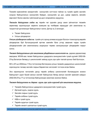 БОЛОВСРУУЛСАН ПРОФЕССОР БАГШ, ДОКТОР (PH.D) Д.ЭНХЧИМЭГ 2018 ОН
“ТӨСВИЙН УДИРДЛАГА”ХИЧЭЭЛИЙН ЛЕКЦИЙН ЭМХЭТГЭЛ ЭДИЙН ЗАСАГ, МЕНЕЖМЕНТИЙН ТЭНХИМ
Төсвийн ерөнхийлөн захирагчийн санхүүгийн нэгтгэсэн тайлан нь тухайн эдийн засгийн
нэгдсэн байгууллагын санхүүгийн байдал, санхүүгийн үр дүн, цэвэр хөрөнгө, өмчийн
өөрчлөлт болон мөнгөн гүйлгээний үр дүнг илэрхийлэн ахруулна.
Төсвийн байгуулага гэдэг нь төрийн чиг үүргийн дагуу ажил үйлчилгээг төсвийн
хөрөнгөөр хэрэгжүүлдэг хөрөнгө эзэмшиж өр төлбөрөө хариуцдаг үйл ажиллагаа нь
тасралтгүй үргэлжилдэг байгууллагыг хэлнэ. Дотор нь 2 ангилдаг.
 Төсөвт байгуулага
 Улсын үйлдвэрлэл
Улсын үйлдвэрлэл гэдэг нь тухайн улс оронд аливаа асуудал болсон тохиолдолд өөрийн
үйлдвэрлэж буй бүтээгдэхүүний өртгөө хамгийн бага утгад аваачиж чадах тухайн
үйлдвэрлэлийн үйл ажиллагааны алдагдлыг төрөөс санхүүжүүлдэг үйлдвэрийн газрыг
хэлнэ.
Төсөвт байгууллагын үйл ажиллагаа удирдлагын шинэчлэлт нь дараах дарааллаар
явагдана. МУИХ-аас төсөвт байгуулагын удирдлага санхүүжилтийн тухай хуулийг 2002-06-
27нд баталсан бөгөөд уг шинэчлэлийг хийхэд хууль эрх зүйн таатай орчныг бий болгосон.
МУ-н ЗГ-ын 2002оны 119-р тогтоолоор батлагдсан улсын төсвийн удирдлагын шинэчлэлийг
хэрэгжүүлэх талаар засгийн газрын баримтлах чиглэлийг тогтоож өгсөн байна.
Энэ хэрэгжүүлэх чиглэлийн дагуу төрийн албаны шинэчлэлийг боловсруулж зохион
байгуулалт үүрэг бүхий ажлын хэсгийг байгуулсан бөгөд ажлын хэсгийг ерөнхий сайдын
2002-09-27ны 71-р тогтоолоор байгуулагдан ажиллаж эхэлсэн байна.
Төсөвт байгууллага нь дараах хууль эрх зүйн хүрээнд үйл ажиллагаа явуулна.
 Төсвийн байгууллагын удирдлага санхүүжилтийн тухай хууль
 Иргэний хууль, үндсэн хууль
 Засгийн газрын тухай хууль
 Төрийн албаны тухай хууль
 НББ-н тухай хууль
 Төрийн аудитын тухай хууль
 Төрийн хяналт шалгалтын тухай хууль
 