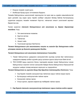 БОЛОВСРУУЛСАН ПРОФЕССОР БАГШ, ДОКТОР (PH.D) Д.ЭНХЧИМЭГ 2018 ОН
“ТӨСВИЙН УДИРДЛАГА”ХИЧЭЭЛИЙН ЛЕКЦИЙН ЭМХЭТГЭЛ ЭДИЙН ЗАСАГ, МЕНЕЖМЕНТИЙН ТЭНХИМ
 Нэгдсэн төсвийн тухай хууль
 Холбогдох бусад хууль тогтоомжоос бүрдэнэ.
Төсвийн байгууллагын шинэчлэлийг хэрэгжүүлэх гол арга зам нь хувийн хэвшлийнхэнтэй
адил дэлхийн хэд хэдэн орны төрийн салбарт хэвшмэл бөгөөд байгаа бүтээгдэхүүнд
суурилсан аккруэль төсвийн төлөвлөлт бүртгэл, тайлагнал хяналт үнэлгээний зарчмыг
баримтлах юм.
Үүнээс үндэслэн төсвийн байгууллагын үйл ажиллагаа нь дараах дарааллаар
явагдана. Үүнд:
1. Үйл ажиллагаагаа төлөвлөх
2. Бүртгэл хөтлөх
3. Тайлагнах
4. Хяналт хийх
5. Үнэлгээний зарчмыг бий болгох
Төсөвт байгууллагын үйл ажиллагааны онцлог нь ашгийн бус байгууллага гэдэг
утгаараа зөвхөн үр дүнгийн урамшуулал болдог.
Төсөвт байгуулагын үйл ажиллагаа тайлагналыг 2 ангилдаг.
1. Төсөвт байгууллагын удирдлага санхүүжилтийн хуулиар хүлээж буй тайлагналын
шаардлага өөрөөр хэлбэл хуулийн дагуу хүлээсэн үүргээ гүйцэтгэсэн байх ёстой.
2. ТЕЗ СХЭЗЯ гадны хэрэглэгч болон тэдгээрийн өмнөөс төсөвт байгууллагыг хянаж
байгууллагын стратеги чиглэл санхүүгийн байдал болон байгууллагын бэрхшээлтэй
асуудлыг шийдэх талаар магадлал хэрэгцээг нь тодорхойлно.
Төсөвт байгууллага нь хуулийн дагуу дор дурьдсан тайлангуудыг бэлтгэнэ. Үүнд:
 Сар бүрийн төсвийн санхүүжилтээр тайлагнах сарын тайлан мэдээ гаргах
 Бүтээгдэхүүн нийлүүлэлтийн тайлан гаргах
 Санхүүгийн тайлан гаргах
 Улсын орлого, зарлага хөрөнгө өр төлбөрийн тайлан гаргах
1. Сар бүрийн төсвийн санхүүжилтээр тайлагнах сарын тайлан мэдээ гаргах
 