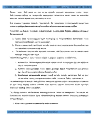 БОЛОВСРУУЛСАН ПРОФЕССОР БАГШ, ДОКТОР (PH.D) Д.ЭНХЧИМЭГ 2018 ОН
“ТӨСВИЙН УДИРДЛАГА”ХИЧЭЭЛИЙН ЛЕКЦИЙН ЭМХЭТГЭЛ ЭДИЙН ЗАСАГ, МЕНЕЖМЕНТИЙН ТЭНХИМ
Сарын төсөвт байгуулага нь сар тутам төсвийн ерөнхий захиргаанд хүргэж төсөвт
байгууллагын тайлан нь төсвийн үйл ажиллагааг хэрэгжүүлэх явцад хяналтын зорилгоор
өгөгдсөн төсвийн хуваарь гаргах шаардлагатай.
Энэ хуваарьт үндэслэн төсвийн гүйцэтгэлийн ба төлөвлөсөн үзүүлэлтүүдийг харьцуулах
замаар сар бүрийн төсвийн хэлбэлзлийг тайлагнаж шинжилгээ хийдэг.
Тухайлбал сар бүрийн төсвийн гүйцэтгэлийн тайлангаас дараах мэдээллийг харах
бололцоотой.
a. Тухайн сард гарсан зардлыг зүйл тус бүрээр нь гүйцэтгэлболон батлагдсан төсөв
тэдгээрийн хэлбэлзэл зөрүүг харж үздэг.
b. Орлого, зардал зүйл тус бүрийг жилийн эхний өссөн дүнгээрх төсөв болон гүйцэтгэлд
тэдгээрийн хоорондын зөрүүг харах
c. Төсөв болон гүйцэтгэлийн зөрүүний шалтгаан, тайлбар цаашид авах арга хэмжээний
талаарх асуудлыг авч үздэг.
Төсвийн байгууллагын сарын тайлан мэдээ нь дараах үндсэн 3 хэсгээс бүтнэ.
1. Холбогдсон төсвийн хуваарийг бодит гүйцэтгэлтэй нь харцуулж үүссэн зөрүүг нь
сарын хэлбэлзэл гэнэ.
2. Жилийн өссөн дүнгээрх төсөв, өссөн дүнгээрх бодит гүйцэтгэлийг харьцуулсан
дүн. Үүнийг өссөн дүнийн хэлбэлзэл гэдэг.
3. Хэлбэлзэл нөлөөллийг хянаж үзээд жилийн эцсийн хүлээгдэж буй үр дүнг
төсөвтэй нь харьцуулан үзэх жилийн эцсийн хүлээгдэж буй үр дүнгийн хэсэг.
Төсвийн байгууллага бодит байгууллагад нийцүүлэх үүднээс дараа саруудад хүлээгдэж буй
үр дүнг буюу өөрөөр хэлбэл жилийн эцэс хүртэлх үлдсэн хугацааны өссөн дүнгээрх
прогнозыг сар бүр хийж байх ёстой.
Сар бүр үүсч байгаа хэлбэлзэл нь зөвхөн урьдчилан таамагласан өөрчлөлт биш зарим нэг
хэлбэлзэл нь жилийн эцсийн дүнд нөлөөлөхгүйгээр төсөвт жилийн хугацаанд шийдэгдэх
асуудал байдаг.
2. Бүтээгдэхүүн нийлүүлэлтийн тайлан гаргах
 
