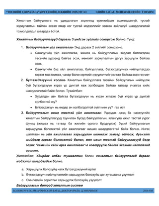 БОЛОВСРУУЛСАН ПРОФЕССОР БАГШ, ДОКТОР (PH.D) Д.ЭНХЧИМЭГ 2018 ОН
“ТӨСВИЙН УДИРДЛАГА”ХИЧЭЭЛИЙН ЛЕКЦИЙН ЭМХЭТГЭЛ ЭДИЙН ЗАСАГ, МЕНЕЖМЕНТИЙН ТЭНХИМ
Хяналтын байгууллага нь удирдлагын зорилгод ерөнхийдөө ашигладаггүй, тусгай
зориулалтын тайлан эсвэл ямар нэг тусгай мэдээллийг зөвхөн зайлшгүй шаардлагатай
тохиолдолд л шаардах ёстой.
Хяналтын байгууллагууд дараахь 3 үндсэн зүйлийг сонирхож болно. Үүнд:
1. Байгууллагын үйл ажиллагаа- Энд дараах 2 зүйлийг сонирхоно.
 Санхүүгийн үйл ажиллагаа, жишээ нь байгууллагын зардал батлагдсан
төсвийн хүрээнд байгаа эсэх, мөнгийг зориулалтын дагуу зарцуулж байгаа
эсэх.
 Санхүүгийн бус үйл ажиллагаа, байгууллага, бүтээгдэхүүнээ нийлүүлэхдээ
гэрээт тоо хэмжээ, чанар болон өртгийн үзүүлэлтийг хангаж байгаа эсэх гэх мэт
2. Бүтээгдэхүүний хослол- Хяналтын байгууллага төсвйин байгуулагын нийлүүлж
буй бүтээгдэхүүн хүрэх үр дүнтэй яаж холбогдож байгаа талаар үнэлгээ хийх
шаардлагатай байж болно. Тухайлбал:
 Худалдан авч байгаа бүтээгдэхүүн нь хүсэн хүлээж буй хүрэх үр дүнтэй
холбоотой юу?
 Бүтээгдэхүүн нь өндөр ач холбогдолтой зүйл мөн үү? гэх мэт
3. Байгууллагын ижил төстэй үйл ажиллагаа- Удирдах дээд ба санхүүгийн
хяналтын байгууллагууд түүнчлэн бусад байгууллагын, ялангуяа ижил төстэй үүрэг
функц (жишээ нь татвар ба жилийн орлого бүрдүүлэх) бүхий байгууллагын
харьцуулах боломжтой үйл ажиллагааг жиших шаардлагатай байж болно. Ингэх
шалтгаан нь үйл ажиллагааг харьцуулан шинжлэх замаар ойлгож, дүгнэлт
шийдвэр гаргах боломжтой болон, мөн ижил төстэй байгууллагууд дээр
зохих “хамгийн сайн арга ажиллагаа”-г нэвтрүүлж байгаа эсэхийг нягтлахад
оршино.
Жилээлбэл: Удирдах албан тушаалтан болон хяналтын байгууллагад дараах
мэдээлэл шаардагдаж болно.
a. Харьцуулж болохуйц нэгж бүтээгдэхүүний өртөг
b. Бүтээгдэхүүн нийлүүлэлтийн харьцуулж болохуйц цаг хугацааны үзүүлэлт
c. Өмчлөлийн зорилтыг харьцуулж болохуйц үзүүлэлт
Байгууллагын дотоод хяналтын систем
 