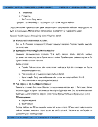 БОЛОВСРУУЛСАН ПРОФЕССОР БАГШ, ДОКТОР (PH.D) Д.ЭНХЧИМЭГ 2018 ОН
“ТӨСВИЙН УДИРДЛАГА”ХИЧЭЭЛИЙН ЛЕКЦИЙН ЭМХЭТГЭЛ ЭДИЙН ЗАСАГ, МЕНЕЖМЕНТИЙН ТЭНХИМ
a. Төлөвлөгөө
b. Гүйцэтгэл
c. Хэлбэлзэл буюу зөрүү
Процесс: ТБ-н менежер→ ТЕЗахирагч→ЗГ→УИХ нэгдсэн тайлан
Энд хэлбэлзлийг чухалчлан авч үзэж хардаг сарын гүйцэтгэлийн тайланг зардлуудынх нь
зүйл ангиар хийдэг. Материаллаг материаллаг бус гэдгийг нь тодорхойлж үздэг.
Тайланг тухайн сарын 30-ны дотор хийж гүйцэтгэх ёстой.
2) Жилийн өссөн дүнгээрх тайлан :
Энэ нь 1-12сараар хүлээгдэж буй бодит зардлыг гаргадаг. Тайланг тухайн хуулийн
дагуу гаргана.
3) Бүтээгдэхүүн нийлүүлэлтийн тайлан:
Удирдлаг санхүүжилтийн хуулийн 15-р зүйл, санхүү эдийн засгийн сайдын
үлгэрчилсэн загвараар хагас бүтэн жилээр хийнэ. Тухайн сарын 10-ны дотор хагас ба
бүтэн жилээр тайланг гаргана.
Бүтэц агуулга:
a. Тухайн байгууллагын үйл ажиллагааг нийлүүлж буй бүтээгдэхүүн нь бүрэн
илэрхийлэгдэх ёстой.
b. Тоо хэмжээний хувьд хэмжигдэхүйц байх ёстой
c. Хүрэлцэхүйц буюу үнэлэх боломжтойг үр дүн нь тодорхой байх ёстой.
d. Үйл ажиллагаа нь тасралтгүй байх ёстой
4) R,C хөрөнгө, өр төлбөрийн тайлан:
Аккурэль сууриар бүртгэдэг. Мөнгөн суурь нь орсон гарсан үед л бүртгэдэг. Харин
аккурэль суурь нь орсон гарсанаас үл хамааран бүртгэдэг юм. Энд өр төлбөр авлагыг
бүртгэдэг. Авлага гэдэг нь өөрийн хөрөнгө өөр байгууллага дээр байршихыг хэлнэ.
ЗГ-ын хөрөнгө:
a. Өөрийн хөрөнгө
b. Зээл туслам
Энэхүү тайлан нь ЗГ-ын өөрийн хөрөнгийг л авч үздэг. ЗГ-ын санхүүгийн нэгдсэн
тайлан гарахад аккурэль суурь чухал ач холбогдолтой. Хөрөнгө өр төлбөрийн эх
үүсвэрийг үнэн зөв мэдээлдэг.
 
