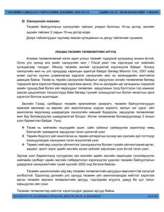 БОЛОВСРУУЛСАН ПРОФЕССОР БАГШ, ДОКТОР (PH.D) Д.ЭНХЧИМЭГ 2018 ОН
“ТӨСВИЙН УДИРДЛАГА”ХИЧЭЭЛИЙН ЛЕКЦИЙН ЭМХЭТГЭЛ ЭДИЙН ЗАСАГ, МЕНЕЖМЕНТИЙН ТЭНХИМ
5) Санхүүгийн тайлан:
Төсвийн байгууллагын санхүүгийн тайланг улирал болгоны 10-ны дотор, жилийн
эцсийн тайланг 2 сарын 10-ны дотор өгдөг.
Дээрх тайлангуудыг хуулиар заасан хугацааных нь дагуу тайлагнаж тушаана.
ЛЕКЦ№6.ТӨСВИЙН ТӨЛӨВЛӨЛТИЙН АРГУУД
Аливаа төлөвлөгөөний нэгэн адил улсын төсвийг тодорхой хугацаанд зохиох ёстой.
Олон улс оронд энэ үеийг санхүүгийн жил / Fiscal year/ гэж нэрлэгдэх нэг жийлийн
хугацаагаар тооцдог. Ийнхүү төсвийн жилийг хугацаатай хэрэгжүүлж байдаг. Энэхүү
санхүүгийн жил нь улс орнуудад харилцан адилгүй байдаг бөгөөд Монгол Улс, ОХУ хоёр
өнөөг хүртэл хуучин уламжлалаа хадгалж санхүүгийн жил нь календарийн жилтэйгээ
давхцаж байна. Төсөв нь төрийн санхүүгийн байдлыг харуулсан энгийн төлөвлөгөө бөгөөд
тодорхой арга хэрэгсэл байдлаар хэрэгжиж иржээ. Энэ нь ирээдүйн цаг хугацааны тодорхой
үеийн туршид бий болох үйл явдлуудыг төлөвлөж харуулахын тулд бэлтгэсэн тоо хэмжээг
заасан урьдчилсан тооцооллууд байх бөгөөд түүнийг зохицуулалтын болон хяналтын арга
хэрэгсэл болгож ашигладаг.
Засгийн Газар, салбарын төсвийн ерөнхийлөн захирагч, төсвийн байгууллагуудын
ерөнхий менежер нь өөрийн үйл ажиллагааны үндсэн зорилго, ажлын чиг үүрэг, үйл
ажиллагаа явуулахад шаардагдах санхүүгийн нөөцийг бүрдүүлж, зарцуулах төлөвлөгөөг
жил бүр боловсруулах шаардлагатай болдог. Ингэж төлөвлөгөө боловсруулахад 3 янзын
үзэл баримтлал байдаг. Үүнд:
 Төсөв нь нийгмийн гишүүдийн ашиг, сайн сайхныг сайжруулах зорилгоор нөөц
баялагийг хуваарилж зарцуулах гэсэн шинжтэй үзэл
 Төрийн бодлого үйл ажиллагаа нь төрийн аппаратын хүчээр зах зээлийн зүй тогтлоор
зохицуулагдаж санхүүжих гэсэн агуулгатай үзэл
 Төрөөс нийгэмд үзүүлэх үйлчилгээг санхүүжүүлэх боловч тухайн үйлчилгээний өртөг,
зардал, эрэлт зэрэг эдийн засгийн хүчин зүйлийг харгалзан үзэх ёстой гэсэн үзэл.
Эдгээр үзэл баримтлалд тулгуурлан зах зээлийн эдийн засгийн харилцааг гүнзгийрүүлэн
нийгмийн салбарт эдийн засгийн либералчлал хэрэгжүүлэх үүднээс төсвийн байгууллагын
удирдлага санхүүжилтийн тухай хуулийг 2002 онд баталж байсан.
Төсвийн шинэчлэлийн үйд явц төсвийн төлөвлөлтийн аргуудын өөрчлөлттэй салшгүй
холбоотой. Одоогоор дэлхийн улс орнууд төсвийн үйл ажиллагаандаа нийтлэг хэрэглэж
ирсэн төсвийн зарлага төлөвлөлтийн аргууд, тэдгээрийн агуулга, давуу ба сул талыг
харьцуулан авч үзье.
Төсвийн төлөвлөлтөд нийтлэг хэрэглэгддэг дараах аргууд байна.
 