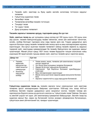 БОЛОВСРУУЛСАН ПРОФЕССОР БАГШ, ДОКТОР (PH.D) Д.ЭНХЧИМЭГ 2018 ОН
“ТӨСВИЙН УДИРДЛАГА”ХИЧЭЭЛИЙН ЛЕКЦИЙН ЭМХЭТГЭЛ ЭДИЙН ЗАСАГ, МЕНЕЖМЕНТИЙН ТЭНХИМ
 Төсвийн зүйл- заалтаар нь буюу эдийн засгийн ангиллаар тогтоосон зардлыг
төлөвлөх
 Гүйцэтгэлд суурилсан төсөв
 Хөтөлбөрт төсөв
 Төлөвлөгөө-хөтөлбөр-төсвийн тогтолцоо
 Тэнцвэрт төсөв
 Тэг суурьт төсөв
 Дунд хугацааны төлөвлөлт
Төсвийн зарлагыг төлөвлөх аргууд, тэдгээрийн давуу ба сул тал
Зүйл, заалтын төсөв нь цаг хугацааны хувьд нэлээд эрт XIX зууны сүүлч, XX зууны эхэн
үед үүссэн, төсвийн байгууллагуудад төсвөө тайлагнах, хянах үйл ажиллагааг чангатгаж,
энгийн, хялбар болгодог гэдгээрээ илүү нэрд гарсан арга юм. Гэхдээ удирдлагын арга
хэрэгсэл болохын хувьд төсвийн төлөвлөлтийн энэхүү арга нь маш хязгаарлагдмал хүрээнд
хэрэглэгддэг. Энэ аргыг ашиглаж төсвийн төлөвлөлт хийхэд төсвийн хөрөнгө нь зардлын
тодорхой зүйл, заалтуудад хуваарилагддаг ба төсвийн байгууллага юм худалдан авахыг
чухалчилдаг. Манай улсын хувьд 1921 оноос төсвөө бүрдүүлэн тооцож эхэлсэнээс хойш
үндсэндээ 90 гаруй жилийн туршид зөвхөн зүйл, заалтын төсвийн аргыг хэрэглэж иржээ.
Давуу тал Сул тал
 Төсвийн
хөрөнгийн
зарцуулалтад
тавих хяналтыг
сайжруулдаг
 Зохиоход
харьцангуй
хялбар
 Төсөв зохиох, хянах, төлөвлөх үйл ажиллагааны нэгдлийг
хангаж чаддаггүй
 Урт болон дунд хугацаанд төлөвлөх боломжгүй
 Зардал ба үр дүнг харьцуулах боломжгүй
 Хэрэгжүүлж буй бодлогын боломжит хувилбаруудыг
үгүйсгэдэг
 Маш хязгаарлагдмал хэрэглэгддэг
 Өмнөх жилд ашигласан зардлаа дараа жилд өсгөх боломж
бага
 Зарлагыг зорилготой нь шууд харьцуулах боломжгүй.
Гүйцэтгэлд суурилсан төсөв нь төсвийн зарлага талыг нэмэгдүүлдэг зүйл заалтаар
төлөвлөх аргын хязгаарлагдмал байдлаас шалтгаалан 1930-аад оны эхээр АНУ-ын
холбооны Засгийн газраас удирдлагын шинэ хандлагыг сонгож, төсвийн талаар авч
хэрэгжүүлсэн бодлого анхны үр дүнгээ өгч эхэлсэн нь “гүйцэтгэлийн төсөв” байлаа. Энэ арга
нь мөнгийг үндсэн чиг үүрэг, үйл ажиллагаанд хуваарилан байршуулдаг, Засгийн газар юу
худалсан авсныг бус, харин юу бүтээснийг голлон анхаарч үйлдвэрлэсэн бүтээгдэхүүн,
гүйцэтгэсэн ажил үйлчилгээний тоо, чанарыг чухалчилдаг.
 