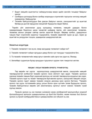 БОЛОВСРУУЛСАН ПРОФЕССОР БАГШ, ДОКТОР (PH.D) Д.ЭНХЧИМЭГ 2018 ОН
“ТӨСВИЙН УДИРДЛАГА”ХИЧЭЭЛИЙН ЛЕКЦИЙН ЭМХЭТГЭЛ ЭДИЙН ЗАСАГ, МЕНЕЖМЕНТИЙН ТЭНХИМ
 Бодит нөөцийн ашиглалтыг сайжруулснаар макро эдийн засгийн тэнцвэрт байдлыг
хангах
 Салбарын дотоодод болон салбар хоорондын стратегийн тэргүүлэх чиглэлд нөөцийг
хуваарилах, байршуулах
 Төсвийн байгууллагуудын бие даасан байдлыг хангах, санхүүжилтийг үр ашигтай
бөгөөд үр дүнтэй зарцуулах нөхцөлийг бүрдүүлэх явдал байна.
Төрийн үйл ажиллагааг дунд хугацаанд төлөвлөх, нөөцийг удирдах болон
хуваарилахдаа бодлогын шинж чанартай шийдвэр гаргах, үйл ажиллагааг төлөвлөх,
төсөвлөх ажлын уялдааг сайтар хангах хэрэгтэй болдог. Өөрөөр хэлбэл, удирдлагын
түвшин бүрт стратегийн зорилгыг тодорхойлж, төсвийн хөрөнгийг хүрэх үр дүн, гарах үр
ашигтай нь уялдуулан тооцож, хуваарилах шаардлагатай юм.
Хяналтын асуултууд
1. Төсвийн төлөвлөлт гэж юу вэ. ямар аргуудаар төлөвлөлт хийдэг вэ?
2. Төсвийн төлөвлөлт хийдэг аргуудын давуу болон сул талуудыг тодорхойлж бич.
3. Та төсвийн төлөвлөлтийн ямар аргыг хамгийн сайн арга гэж үздэг вэ. Яагаад
4. Хөтөлбөрт суурилсан бусад орнуудын туршлагыг судлан товч тэмдэглэл хөтлөх
ЛЕКЦ№7. УЛСЫН ТӨСВИЙН ОРЛОГО, ТҮҮНИЙ БҮТЭЦ
Төр өөрийн чиг үүргээ хэрэгжүүлэхэд шаардлагатай мөнгө, санхүүгийн нөөцийг
төвлөрүүлэхтэй холбоотой төсвийн орлого гэсэн ойлголт гарч ирдэг. Төсвийн орлогын
хүрээнд төсвийн төвшин бүрт үндэсний орлогын нэг хэсгийг төвлөрүүлэх асуудлыг авч үздэг.
Төсвийн орлого гэдэг нь төсөвт төвлөрүүлж буй мөнгөн орлого, санхүүгийн нөөцийг хэлдэг.
Төсвийн орлого гэдэгт зөвхөн төсвийн нэгдсэн дансанд орох орлого багтана. “Төсвийн
орлого гэж хууль тогтоомжийн дагуу улсын болон орон нутгийн төсөв бүрдүүлэх орлого,
төсвийн байгууллагын өөрийн үйл ажиллагааны орлогыг хэлнэ” хэмээн төсвийн тухай
хуульд заасан.
Төсвийн орлого нь нэг талаас нийгмийн нөхөн үйлдвэрлэлд оролцогчдын хооронд
бүтээгдэхүүний өртгийн хуваарилалтын үр дүнд бий болдог, нөгөө талаас бий болсон
орлого нь бусад салбаруудад дахин хуваарилагдах гол объект нь юм.
 