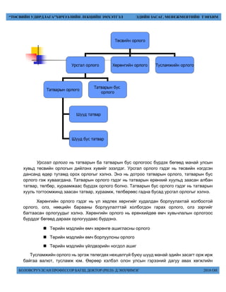 БОЛОВСРУУЛСАН ПРОФЕССОР БАГШ, ДОКТОР (PH.D) Д.ЭНХЧИМЭГ 2018 ОН
“ТӨСВИЙН УДИРДЛАГА”ХИЧЭЭЛИЙН ЛЕКЦИЙН ЭМХЭТГЭЛ ЭДИЙН ЗАСАГ, МЕНЕЖМЕНТИЙН ТЭНХИМ
Урсгал орлого нь татварын ба татварын бус орлогоос бүрдэх бөгөөд манай улсын
хувьд төсвийн орлогын дийлэнх хувийг эзэлдэг. Урсгал орлого гэдэг нь төсвийн нэгдсэн
дансанд өдөр тутамд орох орлогыг хэлнэ. Энэ нь дотроо татварын орлого, татварын бус
орлого гэж хуваагдана. Татварын орлого гэдэг нь татварын ерөнхий хуульд заасан албан
татвар, төлбөр, хураамжаас бүрдэх орлого болно. Татварын бус орлого гэдэг нь татварын
хууль тогтоомжинд заасан татвар, хураамж, төлбөрөөс гадна бусад урсгал орлогыг хэлнэ.
Хөрөнгийн орлого гэдэг нь үл хөдлөх хөрнгийг худалдан борлуулахтай холбоотой
орлого, олз, нөөцийн барааны борлуулалттай холбогдон гарах орлого, олз зэргийг
багтаасан орлогуудыг хэлнэ. Хөрөнгийн орлого нь ерөнхийдөө өмч хувьчлалын орлогоос
бүрддэг бөгөөд дараах орлогуудаас бүрдэнэ.
 Төрийн мэдлийн өмч хөрөнгө ашигласны орлого
 Төрийн мэдлийн өмч борлуулсны орлого
 Төрийн мэдлийн үйлдвэрийн ногдол ашиг
Тусламжийн орлого нь эргэж төлөгдөх нөхцөлгүй буюу шууд манай эдийн засагт орж ирж
байгаа валют, тусламж юм. Өөрөөр хэлбэл олон улсын гэрээний дагуу авах хөгжлийн
 