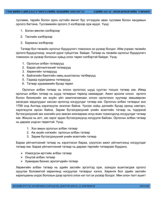 БОЛОВСРУУЛСАН ПРОФЕССОР БАГШ, ДОКТОР (PH.D) Д.ЭНХЧИМЭГ 2018 ОН
“ТӨСВИЙН УДИРДЛАГА”ХИЧЭЭЛИЙН ЛЕКЦИЙН ЭМХЭТГЭЛ ЭДИЙН ЗАСАГ, МЕНЕЖМЕНТИЙН ТЭНХИМ
тусламж, төрийн болон орон нутгийн өмчит бус этгээдээс авах тусламж болон хандивын
орлого багтана. Тусламжийн орлого 3 хэлбэрээр орж ирдэг. Үүнд:
1. Бэлэн мөнгөн хэлбэрээр
2. Төслийн хэлбэрээр
3. Барааны хэлбэрээр
Татвар бол төсвийн орлогыг бүрдүүлэгч томоохон эх үүсвэр болдог. Ийм учраас төсвийн
орлого бүрдүүлэхэд онцгой үүрэг гүйцэтгэж байдаг. Татвар нь төсвийн орлогыг бүрдүүлэгч
томоохон эх үүсвэр болохын хувьд олон төрөл хэлбэртэй байдаг. Үүнд:
1. Орлогын албан татварууд
2. Бараа үйлчилгээний татварууд
3. Хөрөнгийн татварууд
4. Байгалийн баялгийн нөөц ашигласны төлбөрүүд
5. Гадаад худалдааны татварууд
6. Татвар хураамжийн бусад төрөл
Орлогын албан татвар нь олсон орлогоос шууд суутган тооцох татвар юм. Иймд
орлогын албан татвар нь шууд татварын төрөлд хамаардаг. Ажил эрхэлж олсон орлого
болон бизнесийн аж ахуйн үйл ажиллагаанаас олсон орлогооос хуулиар зөвшөөрсөн
хасагдах зардлуудыг хассан орлогод ногдуулдаг татвар юм. Орлогын албан татварыг анх
1799 онд Англид хэрэгжүүлж эхэлсэн байна. Үүнээс хойш дэлхийн бусад оронд нэвтэрч,
хэрэгжүүлж ирсэн байна. Зарим бүтээгдэхүүний үнийн өсөлтийн татвар нь тодорхой
бүтээгдэхүүний зах зээлийн үнэ заасан хязгаараас илүү өсөх тохиолдолд ногдуулдаг татвар
юм. Жишээ нь алт, зэс зэрэг эрдэс бүтээгдэхүүнд ногдуулж байсан. Орлогын албан татвар
нь дараах үндсэн төрөлтэй. Үүнд:
1. Хүн амын орлогын албан татвар
2. Аж ахуйн нэгжийн орлогын албан татвар
3. Зарим бүтээгдэхүүний үнийн өсөлтийн татвар
Бараа үйлчилгээний татвар нь хэрэглэсэн бараа, үзүүлсэн ажил үйлчилгээнд ногдуулдаг
татвар юм. Бараа үйлчилгээний татвар нь дараах төрлийн татвараас бүрдэнэ.
 Нэмэгдсэн өртгийн албан татвар
 Онцгой албан татвар
 Хувиараа бизнес эрхлэгчдийн татвар
Хөрөнгийн албан татвар нь эдийн засгийн эргэлтэд орж, эзэндээ ашиглагдаж орлого
оруулах боломжтой хөрөнгөнд ногдуулах татварыг хэлнэ. Хөрөнгө бол эдийн засгийн
харилцааны үндэс болохын дээр орлого олох нэг гол эх үүсвэр болдог. Мөн олон талт ашигт
 