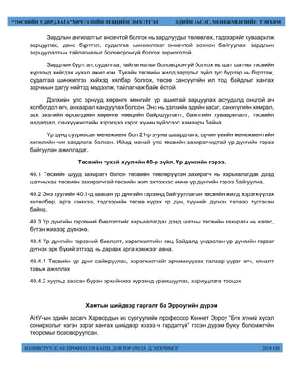 БОЛОВСРУУЛСАН ПРОФЕССОР БАГШ, ДОКТОР (PH.D) Д.ЭНХЧИМЭГ 2018 ОН
“ТӨСВИЙН УДИРДЛАГА”ХИЧЭЭЛИЙН ЛЕКЦИЙН ЭМХЭТГЭЛ ЭДИЙН ЗАСАГ, МЕНЕЖМЕНТИЙН ТЭНХИМ
Зардлын ангилалтыг оновчтой болгох нь зардлуудыг төлөвлөх, тэдгээрийг хуваарилж
зарцуулах, данс бүртгэл, судалгаа шинжилгээг оновчтой зохион байгуулах, зардлын
зарцуулалтын тайлагналыг боловсронгуй болгох зорилготой.
Зардлын бүртгэл, судалгаа, тайлагналыг боловсронгуй болгох нь шат шатны төсвийн
хүрээнд хийгдэх чухал ажил юм. Тухайн төсвийн жилд зардлыг зүйл тус бүрээр нь бүртгэж,
судалгаа шинжилгээ хийхэд хялбар болгох, төсөв санхүүгийн ил тод байдлыг хангах
зарчмын дагуу нийтэд мэдээлж, тайлагнаж байх ёстой.
Дэлхийн улс орнууд хөрөнгө мөнгийг үр ашигтай зарцуулах асуудалд онцгой ач
холбогдол өгч, анхаарал хандуулах болсон. Энэ нь дэлхийн эдийн засаг, санхүүгийн хямрал,
зах зээлийн өрсөлдөөн хөрөнгө нөөцийн байршуулалт, баялгийн хуваарилалт, төсвийн
алдагдал, санхүүжилтийн хэрэгцээ зэрэг хүчин зүйлсээс хамаарч байна.
Үр дүнд суурилсан менежмент бол 21-р зууны шаардлага, орчин үеийн менежментийн
хөгжлийн чиг хандлага болсон. Иймд манай улс төсвийн захирагчидтай үр дүнгийн гэрээ
байгуулан ажилладаг.
Төсвийн тухай хуулийн 40-р зүйл. Үр дүнгийн гэрээ.
40.1 Төсвийн шууд захирагч болон төсвийн төвлөрүүлэн захирагч нь харьяалагдах дээд
шатныхаа төсвийн захирагчтай төсвийн жил эхлэхээс өмнө үр дүнгийн гэрээ байгуулна.
40.2 Энэ хуулийн 40.1-д заасан үр дүнгийн гэрээнд байгууллагын төсвийн жилд хэрэгжүүлэх
хөтөлбөр, арга хэмжээ, тэдгээрийн төсөв хүрэх үр дүн, түүнийг дүгнэх талаар тусгасан
байна.
40.3 Үр дүнгийн гэрээний биелэлтийг харьяалагдах дээд шатны төсвийн захирагч нь хагас,
бүтэн жилээр дүгнэнэ.
40.4 Үр дүнгийн гэрээний биелэлт, хэрэгжилтийн явц байдалд үндэслэн үр дүнгийн гэрээг
дүгнэх эрх бүхий этгээд нь дараах арга хэмжээг авна.
40.4.1 Төсвийн үр дүнг сайжруулах, хэрэгжилтийг эрчимжүүлэх талаар үүрэг өгч, хяналт
тавьж ажиллах
40.4.2 хуульд заасан бүрэн эрхийнхээ хүрээнд урамшуулах, хариуцлага тооцох
Хамтын шийдвэр гаргалт ба Эрроугийн дүрэм
АНУ-ын эдийн засагч Харвордын их сургуулийн профессор Кеннет Эрроу “Бүх хүний хүсэл
сонирхолыг нэгэн зэрэг хангах шийдвэр хэзээ ч гардаггүй” гэсэн дүрэм буюу боломжгүйн
теоромыг боловсруулсан.
 