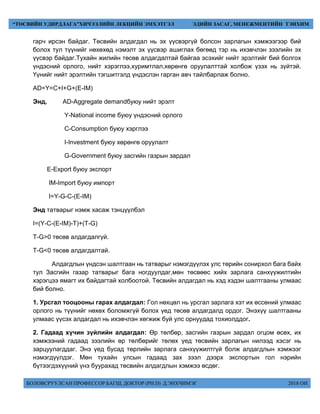 БОЛОВСРУУЛСАН ПРОФЕССОР БАГШ, ДОКТОР (PH.D) Д.ЭНХЧИМЭГ 2018 ОН
“ТӨСВИЙН УДИРДЛАГА”ХИЧЭЭЛИЙН ЛЕКЦИЙН ЭМХЭТГЭЛ ЭДИЙН ЗАСАГ, МЕНЕЖМЕНТИЙН ТЭНХИМ
гарч ирсэн байдаг. Төсвийн алдагдал нь эх үүсвэргүй болсон зарлагын хэмжээгээр бий
болох тул түүнийг нөхөхөд нэмэлт эх үүсвэр ашиглах бөгөөд тэр нь ихэвчлэн зээлийн эх
үүсвэр байдаг.Тухайн жилийн төсөв алдагдалтай байгаа эсэхийг нийт эрэлтийг бий болгох
үндэсний орлого, нийт хэрэглээ,хуримтлал,хөрөнгө оруулалттай холбож үзэх нь зүйтэй.
Үүнийг нийт эрэлтийн тэгшитгэлд үндэслэн гарган авч тайлбарлаж болно.
AD=Y=C+I+G+(E-IM)
Энд, AD-Aggregate demandбуюу нийт эрэлт
Y-National income буюу үндэсний орлого
C-Consumption буюу хэрглээ
I-Investment буюу хөрөнгө оруулалт
G-Government буюу засгийн газрын зардал
E-Export буюу экспорт
IM-Import буюу импорт
I=Y-G-C-(E-IM)
Энд татварыг нэмж хасаж тэнцүүлбэл
I=(Y-C-(E-IM)-T)+(T-G)
T-G>0 төсөв алдагдалгүй.
T-G<0 төсөв алдагдалтай.
Алдагдлын үндсэн шалтгаан нь татварыг нэмэгдүүлэх улс төрийн сонирхол бага байх
тул Засгийн газар татварыг бага ногдуулдаг,мөн төсвөөс хийх зарлага санхүүжилтийн
хэрэгцээ ямагт их байдагтай холбоотой. Төсвийн алдагдал нь хэд хэдэн шалтгааны улмаас
бий болно.
1. Урсгал тооцооны гарах алдагдал: Гол нөхцөл нь урсгал зарлага хэт их өссөний улмаас
орлого нь түүнийг нөхөх боломжгүй болох үед төсөв алдагдалд ордог. Энэхүү шалтгааны
улмаас үүсэх алдагдал нь ихэвчлэн хөгжиж буй улс орнуудад тохиолддог.
2. Гадаад хүчин зүйлийн алдагдал: Өр төлбөр, засгийн газрын зардал огцом өсөх, их
хэмжээний гадаад зээлийн өр төлбөрийг төлөх үед төсвийн зарлагын нилээд хэсэг нь
зарцуулагддаг. Энэ үед бусад төрлийн зарлага санхүүжилтгүй болж алдагдлын хэмжээг
нэмэгдүүлдэг. Мөн тухайн улсын гадаад зах зээл дээрх экспортын гол нэрийн
бүтээгдэхүүний үнэ буурахад төсвийн алдагдлын хэмжээ өсдөг.
 
