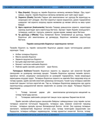 БОЛОВСРУУЛСАН ПРОФЕССОР БАГШ, ДОКТОР (PH.D) Д.ЭНХЧИМЭГ 2018 ОН
“ТӨСВИЙН УДИРДЛАГА”ХИЧЭЭЛИЙН ЛЕКЦИЙН ЭМХЭТГЭЛ ЭДИЙН ЗАСАГ, МЕНЕЖМЕНТИЙН ТЭНХИМ
1. Орц (Inputs): Орцууд нь төрийн бодлогын хөгжилд нөлөөлж байдаг. Орц гэдэгт
хүмүүс, мэдлэг, төрийн бодлогын хөгжилд нөлөөлөх үнэт зүйл зэрэг ордог.
2. Зорилго (Goals) Засгийн Газрын үйл ажиллагааны чиг үүргүүд ба зорилгууд нь
хоорондоо нягт уялддаг. Энэ бол зорилгыг хэрхэн мэдээлсэн, дахин тодорхойлох
шаардлаг тай зорилго хооронд хэрхэн нөлөөлөх үр нөлөөг ойлгох нь маш чухал
байдаг.
3. Арга хэрэгсэл (Instruments) Засгийн Газраас дэвшүүлсэн зорилго, зорилтодоо
хүрэхэд ашигладаг арга хэрэгслүүд багтана. Эдгээрт төрөл бүрийн зохицуулалт,
татварууд, шийтгэл, торгууль, дэмжлэг, дүрэм журам, заавар зэрэг багтана.
4. Үр дүнгүүд ( Effects) Үүнд төлөвлсөн болон төлөвлөөгүй үр дүнгүүд, төрийн
бодлогын үйл ажиллагааны үр дагварууд, бодлогын нөлөөлөх үзүүлэлтүүд
багтана.
Төрийн санхүүгийн бодлогыг хэрэгжүүлэх чиглэл
Төсвийн бодлого нь төрийн санхүүгийн бодлогын дараах хэдэн чиглэлүүдээр дамжин
хэрэгждэг. Үүнд:
 Албан татварын бодлого
 Мөнгө зээлийн бодлого
 Хөрөнгө оруулалтын бодлого
 Бүтцийн өөрчлөлтийн шинэчлэл
 Бизнест чиглэсэн нийгмийн бодлого
 Нийгэм эдийн засгийн шинэчлэлт зэрэг болно.
Татварын бодлого:Төсвийн бодлогын зорилго нь зардлын зүй зохистой бүтцийг
санхүүгийн эх үүсвэрээр хангахад оршдог. Төсвийн бодлогын хүрээнд төсвийн орлого,
зарлагын чиглэл, алдагдлыг санхүүжүүлэх эх үүсвэрийг тодорхойлох, төсөв хоорондын
харилцааны асуудал ордог. Татварын бодлогын зорилго нь хамгийн бага зардлаар илүү их
татвар хурааж, эдийн засгийн өсөлтийг дэмжихэд чиглэгдэнэ. Үүний тулд татварын хамгийн
оновчтой түвшинг тогтоох хэрэгтэй юм. Төр нь татварын бодлогоор дамжуулан эрх үүргээ
хэрэгжүүлэхэд шаардлагатай мөнгөн хөрөнгийн эх үүсвэр олж авдаг. Татварын бодлого
явуулахдаа:
1. Татвар төлсний дараа үйл ажиллагаагаа үргэлжлүүлэх нөхцөлийг нь
татвар төлөгчдөд хангах;
2. Татвараас зайлсхийх үзэгдэлтэй тэмцэх гэсэн зарчмыг баримтлах ёстой.
Эдийн засгийн субьектуудын санхүүгийн байдлыг сайжруулахын тулд төрийн зүгээс
татварын зохистой тогтолцоог бүрдүүлэх, татварын хувь хэмжээг оновчтой түвшинд
тогтоож, татварын эрхзүйн орчныг боловсронгуй болгох ёстой. Энэ хүрээнд татварын
хөнгөлөлт, чөлөөлөлтийн бодлогыг нягталж үзэх, татвар төлөгчдийн мэдээллийн сан
бүрдүүлэх, татварын албадыг чадавхжуулах, татвар хураалтыг оновчтой болгох, татвар
 
