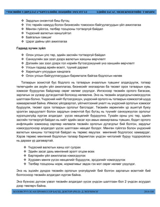 БОЛОВСРУУЛСАН ПРОФЕССОР БАГШ, ДОКТОР (PH.D) Д.ЭНХЧИМЭГ 2018 ОН
“ТӨСВИЙН УДИРДЛАГА”ХИЧЭЭЛИЙН ЛЕКЦИЙН ЭМХЭТГЭЛ ЭДИЙН ЗАСАГ, МЕНЕЖМЕНТИЙН ТЭНХИМ
 Зардлын оновчтой биш бүтэц
 Улс төрийн намууд болон бизнесийн томоохон байгуулагуудын үйл ажиллагаа
 Мөнгөн гүйлгээ, төлбөр тооцооны тогтворгүй байдал
 Үндэсний валютын ханшгүйтэл
 Байгалын гамшиг
 Цэрэг дайны үйл ажиллагаа
Гадаад хүчин зүйл
 Олон улсын улс төр, эдийн засгийн тогтворгүй байдал
 Санхүүгийн зах зээл дээрх валютын хахшны өөрчлөлт
 Дэлхийн зах зээл дээрх гол нэрийн бүтээгдэхүүний үнэ ханшийн өөрчлөлт
 Улсын гадаад өрийн өсөлт, түүний дарамт
 Харилцагч улсуудын хандлага
 Олон улсын байгууллагуудын баримталж байгаа бодлогын нөлөө
Татварын зохистой бус бодлого нь татварын ачааллын түвшинг алдагдуулж, татвар
төлөгчдийн аж ахуйн үйл ажиллагаа, бизнесийг хязгаарлах ба төсөвт орох татварын хувь
хэмжээг бууруулах байдлаар сөрөг нөлөөг үзүүлдэг. Ингэснээр төсвийн орлого багасаж,
зарлагын эх үүсвэр дутагдалтай болоход нөлөөлнө. Энэ нь төсвийн алдагдлыгнэмэгдүүлэх
шалтгаан болно. Үндэсний нийт бүтээгдэхүүн, үндэсний орлого нь татварын хэмжээтэй шууд
хамаарөлиай байна. Иймээс үйлдвэрлэл, үйлчилгээний уналт нь үндэсний орлогын хэмжээг
бууруулж, төсөвт орох татварын орлогыг багсгадаг. Төсвийн хөрөнгийн үр ашиггүй буюу
үрэлгэн зарцуулалт болон зардлын онвочтой бус бүтэц нь түүнийг санхүүжүүлэх орлогыг
хүрэлцэхгүйд хүргэж алдагдал үүсэх нөхцөлийг бүрдүүлнэ. Тухайн орны улс төр, эдийн
засгийн тогтворгүй байдал нь нийт эдийн засаг хүн амын амжиргааны түвшин, бодит орлого
инфляцийн хэмжээнд сөргөөр нөлөөлж төсвийн орлогын дутагдлыг бий болгон, зардлыг
нэмэгдүүлснээр алдагдал үүсэх шалтгаан нөхцөл болдог. Мөнгөн гүйлгээ болон үндэсний
валютын ханшны тогтвортой байдал нь төрөөс явуулах мөнгөний бодлогоос хамаардаг.
Хэрэв төрөөс мөнгөний бодлогын талаар баримтлах үндсэн чиглэлийг буруу тодорхойлох
нь дараах үр дагавартай.
 Үндэсний валютын ханш хэт сулрах
 Эдийн засаг дахь мөнгөний эрэлт огцом өсөх
 Бартерийн үйл ажиллагаа нэмэгдүүлэх
 Хуурамч мөнгө үүсэх нөхцөлийг бүрдүүлж, эрсдэлийг нэмэгдүүлэх
 Төлбөр тооцооны норм, нормативыг эвдэх гэх мэт сөрөг нөлөөг үзүүлдэг.
Энэ нь эцсийн дүндээ төсвийн орлогын үнэгүйдлийг бий болгон зарлагын өсөлтийг бий
болгосноор төсвийн алдагдал хүргэж байна.
Энэ бүхнээс дүгнэж үзвэл төсвийн алдагдал үүсэх үндсэн шалтгаан бол 2 үндсэн асуудал
дээр төвлөрч байна.
 