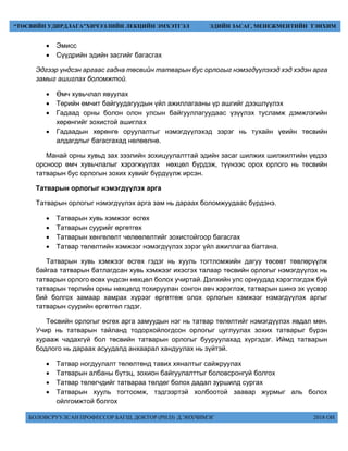БОЛОВСРУУЛСАН ПРОФЕССОР БАГШ, ДОКТОР (PH.D) Д.ЭНХЧИМЭГ 2018 ОН
“ТӨСВИЙН УДИРДЛАГА”ХИЧЭЭЛИЙН ЛЕКЦИЙН ЭМХЭТГЭЛ ЭДИЙН ЗАСАГ, МЕНЕЖМЕНТИЙН ТЭНХИМ
 Эмисс
 Сүүдрийн эдийн засгийг багасгах
Эдгээр үндсэн аргаас гадна төсвийн татварын бус орлогыг нэмэгдүүлэхэд хэд хэдэн арга
замыг ашиглах боломжтой.
 Өмч хувьчлал явуулах
 Төрийн өмчит байгуудагуудын үйл ажиллагааны үр ашгийг дээшлүүлэх
 Гадаад орны болон олон улсын байгууллагуудаас үзүүлэх тусламж дэмжлэгийн
хөрөнгийг зохистой ашиглах
 Гадаадын хөрөнгө оруулалтыг нэмэгдүүлэхэд зэрэг нь тухайн үеийн төсвийн
алдагдлыг багасгахад нөлөөлнө.
Манай орны хувьд зах зээлийн зохицуулалттай эдийн засаг шилжих шилжилтийн үедээ
орсноор өмч хувьчлалыг хэрэгжүүлэх нөхцөл бүрдэж, түүнээс орох орлого нь төсвийн
татварын бус орлогын зохих хувийг бүрдүүлж ирсэн.
Татварын орлогыг нэмэгдүүлэх арга
Татварын орлогыг нэмэгдүүлэх арга зам нь дараах боломжуудаас бүрдэнэ.
 Татварын хувь хэмжээг өсгөх
 Татварын суурийг өргөтгөх
 Татварын хөнгөлөлт чөлөөлөлтийг зохистойгоор багасгах
 Татвар төлөлтийн хэмжээг нэмэгдүүлэх зэрэг үйл ажиллагаа багтана.
Татварын хувь хэмжээг өсгөх гэдэг нь хууль тогтломжийн дагуу төсөвт төвлөрүүлж
байгаа татварын батлагдсан хувь хэмжээг ихэсгэх талаар төсвийн орлогыг нэмэгдүүлэх нь
татварын орлого өсөх үндсэн нөхцөл болох учиртай. Дэлхийн улс орнуудад хэрэглэгдэж буй
татварын төрлийн орны нөхцөлд тохируулан сонгон авч хэрэглэх, татварын шинэ эх үүсвэр
бий болгох замаар хамрах хүрээг өргөтгөж олох орлогын хэмжээг нэмэгдүүлэх аргыг
татварын суурийн өргөтгөл гэдэг.
Төсвийн орлогыг өсгөх арга замуудын нэг нь татвар төлөлтийг нэмэгдүүлэх явдал мөн.
Учир нь татварын тайланд тодорхойлогдсон орлогыг цуглуулах зохих татварыг бүрэн
хурааж чадахгүй бол төсвийн татварын орлогыг бууруулахад хүргэдэг. Иймд татварын
бодлого нь дараах асуудалд анхаарал хандуулах нь зүйтэй.
 Татвар ногдуулалт төлөлтөнд тавих хяналтыг сайжруулах
 Татварын албаны бүтэц, зохион байгуулалттыг боловсронгуй болгох
 Татвар төлөгчдийг татвараа төлдөг болох дадал зуршилд сургах
 Татварын хууль тогтоомж, тэдгээртэй холбоотой заавар журмыг аль болох
ойлгомжтой болгох
 