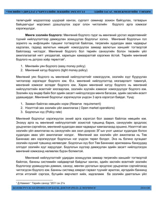 БОЛОВСРУУЛСАН ПРОФЕССОР БАГШ, ДОКТОР (PH.D) Д.ЭНХЧИМЭГ 2018 ОН
“ТӨСВИЙН УДИРДЛАГА”ХИЧЭЭЛИЙН ЛЕКЦИЙН ЭМХЭТГЭЛ ЭДИЙН ЗАСАГ, МЕНЕЖМЕНТИЙН ТЭНХИМ
төлөгчдийг мэдээллээр шуурхай хангах, сургалт семинар зохион байгуулах, татварын
байцаагчдыг мэргэжил дээшлүүлэх зэрэг олон чиглэлийн бодлого арга хэмжээг
хэрэгжүүлдэг.
Мөнгө зээлийн бодлого: Мөнгөний бодлого гэдэг нь мөнгөний урсгал хөдөлгөөнийг
түүний нийлүүлэлтээр дамжуулан зохицуулах бодлогыг хэлнэ. Мөнгөний бодлогын гол
зорилго нь инфляцийн түвшинг тогтвортой байлгаж, төгрөгийн худалдан авах чадварыг
хадгалах, гадаад валютын нөөцийг нэмэгдүүлэх замаар валютын ханшийг тогтвортой
байлгахад чиглэдэг. Мөнгөний бодлого бол төрийн санхүүгийн болон төсвийн үйл
ажиллагаатай нягт уялдаатай, харилцан хамааралтай хэрэгжих ёстой. Төрийн мөнгөний
бодлого нь дотроо хоёр төрөлтэй1.
1. Мөнгөийн уян бодлого (easy money policy)
2. Мөнгөний хатуу бодлого (tight money policy)
Мөнгөний уян бодлого нь мөнгөний нийлүүлэлтийг нэмэгдүүлж, зээлийн хүүг бууруулах
чиглэлээр хэрэгждэг бодлого юм. Ө.х. мөнгөний нийлүүлэлтэд хязгаарлалт тавихгүй,
мөнгөний хэмжээг өсгөдөг бодлого юм. Харин мөнгөний хатуу бодлого нь мөнгөний
нийлүүлэлтийн өсөлтийг хязгаарлаж, зээлийн хүүгийн хэмжээг нэмэгдүүлдэг бодлого юм.
Зээлийн хүү өндөр байх бол эдийн засагт нийлүүлэгдэх мөнгө багасаж, эдийн засгийн өсөлт
удааширдаг. Мөнгөний бодлогыг хэрэгжүүлэх үндсэн 3 арга хэрэгсэл байдаг. Үүнд:
1. Заавал байлгах нөөцийн норм (Reserve requirement)
2. Нээлттэй зах зээлийн үйл ажиллагаа ( Open market operations)
3. Бодлогын хүү (Policy rate)
Мөнгөний бодлогыг хэрэгжүүлэх эхний арга хэрэгсэл бол заавал байлгах нөөцийн юм.
Энэхүү арга нь мөнгөний нийлүүлэлтийг зохистой түвшинд барих, санхүүгийн эрсдлээс
урьдчилан сэргийлэх, мөнгөний худалдан авах чадварыг хамгаалахад оршино. Нээлттэй зах
зээлийн үйл ажиллагаа нь санхүүгийн зах зээл дээрээс ЗГ-ын үнэт цаасыг худалдах болон
худалдан авах үйл ажиллагааг хэлдэг. Мөнгөний зах зээлийн үйл ажиллагаа нь Төв
Банкнаас авч хэрэгжүүлдэг бодлогын нэг үндсэн төрөл болдог. Энэ нь богино хугацаат
зээлийн хүүний түвшинд нөлөөлдөг. Бодлогын хүү бол Төв Банкнаас арилжааны банкуудад
олгодог зээлийн хүүг харуулдаг. Бодлогын хүүгээр дамжуулан эдийн засагт нийлүүлэгдэх
мөнгөний хэмжээнд нөлөөлөх бүрэн болмжтой.
Мөнгөний нийлүүлэлтийг удирдан зохицуулах замаар төгрөгийн ханшийг тогтвортой
байлгах, банкны системийн найдвартай байдлыг хангах, эдийн засгийн өсөлтийг зээлийн
бодлогоор урамшуулан дэмжих, санхүү, мөнгөн урсгалын эрсдлээс урьдчилан сэргийлэхэд
чиглэгдсэн бодлого юм. Банкны системд хямрал гарвал түүнийг арилгах, иргэдийн банкинд
итгэх итгэлийг сэргээх, бүтцийн өөрчлөлт хийх, хадгаламж ба зээлийн даатгалын үйл
1 Д.Намжил “ Төрийн санхүү ”2011 он 21х
 