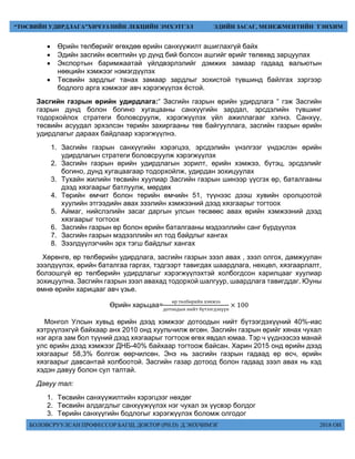 БОЛОВСРУУЛСАН ПРОФЕССОР БАГШ, ДОКТОР (PH.D) Д.ЭНХЧИМЭГ 2018 ОН
“ТӨСВИЙН УДИРДЛАГА”ХИЧЭЭЛИЙН ЛЕКЦИЙН ЭМХЭТГЭЛ ЭДИЙН ЗАСАГ, МЕНЕЖМЕНТИЙН ТЭНХИМ
 Өрийн төлбөрийг өгөхдөө өрийн санхүүжилт ашиглахгүй байх
 Эдийн засгийн өсөлтийн үр дүнд бий болсон ашгийг өрийг төлөхөд зарцуулах
 Экспортын баримжаатай үйлдвэрлэлийг дэмжих замаар гадаад вальютын
нөөцийн хэмжээг нэмэгдүүлэх
 Төсвийн зардлыг танах замаар зардлыг зохистой түвшинд байлгах зэргээр
бодлого арга хэмжээг авч хэрэгжүүлэх ёстой.
Засгийн газрын өрийн удирдлага:“ Засгийн газрын өрийн удирдлага “ гэж Засгийн
газрын дунд болон богино хугацааны санхүүгийн зардал, эрсдэлийн түвшинг
тодорхойлох стратеги боловсруулж, хэрэгжүүлэх үйл ажиллагааг хэлнэ. Санхүү,
төсвийн асуудал эрхэлсэн төрийн захиргааны төв байгууллага, засгийн газрын өрийн
удирдлагыг дараах байдлаар хэрэгжүүлнэ.
1. Засгийн газрын санхүүгийн хэрэгцээ, эрсдэлийн үнэлгээг үндэслэн өрийн
удирдлагын стратеги боловсруулж хэрэгжүүлэх
2. Засгийн газрын өрийн удирдлагын зорилт, өрийн хэмжээ, бүтэц, эрсдэлийг
богино, дунд хугацаагаар тодорхойлж, удирдан зохицуулах
3. Тухайн жилийн төсвийн хуулиар Засгийн газрын шинээр үүсгэх өр, баталгааны
дээд хязгаарыг батлуулж, мөрдөх
4. Төрийн өмчит болон төрийн өмчийн 51, түүнээс дээш хувийн оролцоотой
хуулийн этгээдийн авах зээлийн хэмжээний дээд хязгаарыг тогтоох
5. Аймаг, нийслэлийн засаг даргын улсын төсвөөс авах өрийн хэмжээний дээд
хязгаарыг тогтоох
6. Засгийн газрын өр болон өрийн баталгааны мэдээллийн санг бүрдүүлэх
7. Засгийн газрын мэдээллийн ил тод байдлыг хангах
8. Зээлдүүлэгчийн эрх тэгш байдлыг хангах
Хөрөнгө, өр төлбөрийн удирдлага, засгийн газрын зээл авах , зээл олгох, дамжуулан
зээлдүүлэх, өрийн баталгаа гаргах, тэдгээрт тавигдах шаардлага, нөхцөл, хязгаарлалт,
болзошгүй өр төлбөрийн удирдлагыг хэрэгжүүлэхтэй холбогдсон харилцааг хуулиар
зохицуулна. Засгийн газрын зээл авахад тодорхой шалгуур, шаардлага тавигддаг. Юуны
өмнө өрийн харицааг авч үзье.
Өрийн харьцаа=
өр төлбөрийн хэмжээ
дотоодын нийт бүтээгдэхүүн
× 100
Монгол Улсын хувьд өрийн дээд хэмжээг дотоодын нийт бүтээгдэхүүний 40%-иас
хэтрүүлэхгүй байхаар анх 2010 онд хуульчилж өгсөн. Засгийн газрын өрийг хянах чухал
нэг арга зам бол түүний дээд хязгаарыг тогтоож өгөх явдал юмаа. Тэр ч үүднээсээ манай
улс өрийн дээд хэмжээг ДНБ-40% байхаар тогтоож байсан. Харин 2015 онд өрийн дээд
хязгаарыг 58,3% болгож өөрчилсөн. Энэ нь засгийн газрын гадаад өр өсч, өрийн
хязгаарыг давсантай холбоотой. Засгийн газар дотоод болон гадаад зээл авах нь хэд
хэдэн давуу болон сул талтай.
Давуу тал:
1. Төсвийн санхүүжилтийн хэрэгцээг нөхдөг
2. Төсвийн алдагдлыг санхүүжүүлэх нэг чухал эх үүсвэр болдог
3. Төрийн санхүүгийн бодлогыг хэрэгжүүлэх боломж олгодог
 