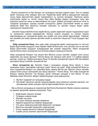 БОЛОВСРУУЛСАН ПРОФЕССОР БАГШ, ДОКТОР (PH.D) Д.ЭНХЧИМЭГ 2018 ОН
“ТӨСВИЙН УДИРДЛАГА”ХИЧЭЭЛИЙН ЛЕКЦИЙН ЭМХЭТГЭЛ ЭДИЙН ЗАСАГ, МЕНЕЖМЕНТИЙН ТЭНХИМ
Энэхүү шинжилгээ нь бүх бондыг нэг хугацаанд гаргасан хэмээн үздэг. Энэ нь гадаад
өрийг тооцоход илүү нийцдэг арга юм. Хэдийгээр өрийг ДНБ-д харьцуулсан харьцаа,
түүнд гарах өөрчлөлтийн зарим тодорхойлогч нь түүнээс ялгардаг. Нэрлэсэн дахин
үнэлгээний нөлөө нь тэгтэй тэнцүү биш байх бөгөөд зөвхөн хугацааны турш дах
нэрлэсэн валютын ханш нь өөрчлөгдөнө гэж үздэг. Хэрвээ дотоодын валютын нэгж нь
тодорхой хугацааны туршид түүнийг элэгдүүлнэ. Дахин үнэлгээний нөлөө нь эерэг
нөлөөтэй байх бол валютын нэгжийн хорогдол нь засгийн газрын бодит өрийг
нэмэгдүүлэх хандлагатай.
Засгийн Газрын бий болгосон өрийн бүтэц, өрийн хөрөнгийг хэрхэн тодорхойлох зэрэг
нь шинжилгээ хийхэд хамааралтай. Энэхүү үндсэн асуудал нь хүүний түвшин
өөрчлөгдөхөд урт хугацаатай өрийн зах зээийн үнэ цэнэ дагаж өөрчлөгддөг. Тиймээс
зах зээлийн үнэ эсвэл дансны өртгийн алийг нь ашиглан тооцох вэ? Гэсэн асуудал гарч
ирнэ.
Хоёр хугацаатай бонд :Анх удаа хоёр хугацаатай өрийг танилцуулсан нь нягтлан
бодох бүртгэлийн асуудлыг илүү нарийн төвөгтэй болгосон. Аль эртнээс энэ нь нягтлан
бодох бүртгэлийн асуудлыг анхааралдаа авч үзэхийг харуулсан. Ижил хугацаатай
хүүгүй болон ижил хугацаатай хүүтэй бонд хоёрын хооронд ялгаатай.
Хоёр хугацаатай бондын тод жишээ бол Монгол улсын засгийн газраас олон улсын
хөрөнгийн зэх зээлд гаргасан “Чингис бонд” юм. Бондын нийт өртөг 1,5 тэрбум америк
доллар, үүний нэг тэрбум долларын бонд 10 жилийн хугацаатай үлдсэн 500 сая америк
долларын бонд 5 жилийн хугацаатай юм.
Олон хугацаатай өр: Засгийн Газар t хугацааны үеүдэд бонд гарган n гэсэн
хугацааны эцэст тэдгээрийн нэрлэсэн үнийг төлнө гэж үздэг. Хоёр хугацаатай бонд нь
олон хугацаатай бондын нэг хувилбар буюу төрөлд багтах юм. Монгол улсын засгийн
газрын Олон улсын санхүүгийн зах зээлд гаргасан “ Чингис бонд “ бол хоёр хугацаатай
бондын төрөлд багтана. Тус бондын эргэж төлөгдөх хугацааг 5 жил болон 10 жил
байхаар санал болгосон. Доорх таамаглалуудыг үүнд дэвшүүлсэн.
1. Өр бол тодорхой нэг хугацаанд гардаг
2. Бүх өрийг нэрлэсэн хүүний түвшинд өөрийн орны валютын нэгжээр гаргасан, нэг
хугацаанаас нөгөө хугацааг хүртэл өөрчлөгдөж болно гэж үзсэн.
Өр нь богино хугацаанд их хэмжээгээр бий болох боломжтой. Өрийн хэмжээ нэмэгдэх
нь дараах эрсдэлийг араасаа дагуулдаг. Үүнд:
 Инфляцийн түвшинг өсгөдөг
 Татварын хэмжээ өсдөг
 Зээлийн хүү өснө
 Улс орны хөгжилд сөргөөр нөлөөлнө
 Хөрөнгө оруулалтын хэмжээг бууруулдаг
 Улс орны хэмжээнд өсөлтийн бэрхшээл тулгардаг
 Валютын ханшийн эрсдэлийг нэмэгдүүлдэг
 Улсын гадаад валютын нөөцийг бууруулдаг
 Тухайн улсын зээлжих зэрэглэлийг бууруулдаг
 