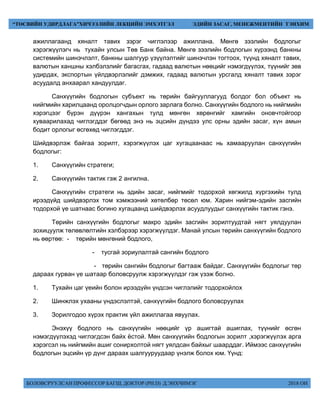 БОЛОВСРУУЛСАН ПРОФЕССОР БАГШ, ДОКТОР (PH.D) Д.ЭНХЧИМЭГ 2018 ОН
“ТӨСВИЙН УДИРДЛАГА”ХИЧЭЭЛИЙН ЛЕКЦИЙН ЭМХЭТГЭЛ ЭДИЙН ЗАСАГ, МЕНЕЖМЕНТИЙН ТЭНХИМ
ажиллагаанд хяналт тавих зэрэг чиглэлээр ажиллана. Мөнгө зээлийн бодлогыг
хэрэгжүүлэгч нь тухайн улсын Төв Банк байна. Мөнгө зээлийн бодлогын хүрээнд банкны
системийн шинэчлэлт, банкны шалгуур үзүүлэлтийг шинэчлэн тогтоох, түүнд хяналт тавих,
валютын ханшны хэлбэлзлийг багасгах, гадаад валютын нөөцийг нэмэгдүүлэх, түүнийг зөв
удирдах, экспортын үйлдвэрлэлийг дэмжих, гадаад валютын урсгалд хяналт тавих зэрэг
асуудалд анхаарал хандуулдаг.
Санхүүгийн бодлогын субъект нь төрийн байгууллагууд болдог бол объект нь
нийгмийн харилцаанд оролцогчдын орлого зарлага болно. Санхүүгийн бодлого нь нийгмийн
хэрэгцээг бүрэн дүүрэн хангахын тулд мөнгөн хөрөнгийг хамгийн оновчтойгоор
хуваарилахад чиглэгддэг бөгөөд энэ нь эцсийн дүндээ улс орны эдийн засаг, хүн амын
бодит орлогыг өсгөхөд чиглэгддэг.
Шийдвэрлэж байгаа зорилт, хэрэгжүүлэх цаг хугацаанаас нь хамааруулан санхүүгийн
бодлогыг:
1. Санхүүгийн стратеги;
2. Санхүүгийн тактик гэж 2 ангилна.
Санхүүгийн стратеги нь эдийн засаг, нийгмийг тодорхой хөгжилд хүргэхийн тулд
ирээдүйд шийдвэрлэх том хэмжээний хөтөлбөр төсөл юм. Харин нийгэм-эдийн засгийн
тодорхой үе шатнаас богино хугацаанд шийдвэрлэх асуудлуудыг санхүүгийн тактик гэнэ.
Төрийн санхүүгийн бодлогыг макро эдийн засгийн зорилтуудтай нягт уялдуулан
зохицуулж төлөвлөлтийн хэлбэрээр хэрэгжүүлдэг. Манай улсын төрийн санхүүгийн бодлого
нь өөртөө: - төрийн мөнгөний бодлого,
- тусгай зориулалтай сангийн бодлого
- төрийн сангийн бодлогыг багтааж байдаг. Санхүүгийн бодлогыг төр
дараах гурван үе шатаар боловсруулж хэрэгжүүлдэг гэж үзэж болно.
1. Тухайн цаг үеийн болон ирээдүйн үндсэн чиглэлийг тодорхойлох
2. Шинжлэх ухааны үндэслэлтэй, санхүүгийн бодлого боловсруулах
3. Зорилгодоо хүрэх практик үйл ажиллагаа явуулах.
Энэхүү бодлого нь санхүүгийн нөөцийг үр ашигтай ашиглах, түүнийг өсгөн
нэмэгдүүлэхэд чиглэгдсэн байх ёстой. Мөн санхүүгийн бодлогын зорилт ,хэрэгжүүлэх арга
хэрэгсэл нь нийгмийн ашиг сонирхолтой нягт уялдсан байхыг шаарддаг. Иймээс санхүүгийн
бодлогын эцсийн үр дүнг дараах шалгууруудаар үнэлж болох юм. Үүнд:
 
