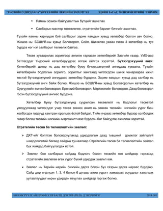 БОЛОВСРУУЛСАН ПРОФЕССОР БАГШ, ДОКТОР (PH.D) Д.ЭНХЧИМЭГ 2018 ОН
“ТӨСВИЙН УДИРДЛАГА”ХИЧЭЭЛИЙН ЛЕКЦИЙН ЭМХЭТГЭЛ ЭДИЙН ЗАСАГ, МЕНЕЖМЕНТИЙН ТЭНХИМ
 Яамны зохион байгуулалтын бүтцийг ашиглах
 Салбарын мастер төлөвлөгөө, стратегийн баримт бичгийг ашиглах.
Тухайн яамны хариуцаж буй салбарыг зарим яамдын хувьд хөтөлбөр болгон авч болно.
Жишээ нь: БСШУЯ-ны хувьд Боловсрол, Соёл, Шинжлэх ухаан гэсэн 3 хөтөлбөр нь тус
бүрдээ нэг нэг салбарыг төлөөлж байгаа.
Төсөв хуваарилах зорилгоор ангилж гаргасан хөтөлбөрийг Засгийн газар, УИХ-аар
батлагддаг Үндэсний хөтөлбөрүүдээс ялгаж ойлгох хэрэгтэй. Бүтээгдэхүүний анги:
Хөтөлбөрийг дотор нь дэд хөтөлбөр буюу бүтээгдэхүүний ангиудад хуваана. Тухайн
хөтөлбөрийн бодлогын зорилго, зорилтыг хангахад чиглэгдсэн шинж чанараараа ижил
төстэй бүтээгдэхүүний ангиудаас хөтөлбөр бүрдэнэ. Зарим яамдын хувьд дэд салбар нь
бүтээгдэхүүний анги байж болно. Жишээ нь БСШУЯ-ны хувьд Боловсролын хөтөлбөр нь
Сургуулийн өмнөх боловсрол, Ерөнхий боловсрол, Мэргэжлийн боловсрол, Дээд боловсрол
гэсэн бүтээгдэхүүний ангиас бүрдэнэ.
Хөтөлбөр буюу бүтээгдэхүүнд суурилсан төсөвлөлт нь бодлогыг төсөвтэй
уялдуулахад чиглэгддэг учир төсөв зохиох ажил нь зөвхөн төсвийн нэгжийн үүрэг биш
холбогдох газрууд хамтран оролцох ёстой байдаг. Тийм учраас хөтөлбөр бүрээр холбогдох
газар болон төсвийн нэгжийн мэргэжилтнээс бүрдсэн баг байгуулж ажиллах хэрэгтэй.
Стратегийн төсөв ба төлөвлөлтийн зөвлөл:
 ÄÕÒ-ийг áэлтгэж áоловсруулахад удирдлагын дээд түâøíèé äýìæëýã çàéëøã¿é
øààðäëàãàòàé áºãººä ñàéäûí òóøààëààð Ñòðàòåãèéí òºñºâ áà òºëºâëºëòèéí çºâëºë
á¿õ ÿàìäàä áàéãóóëàãäàõ ¸ñòîé.
 Çºâëºë áîë ñàëáàðûí ñàéäàä áîäëîãî áîëîí òºñâèéí ãîë øèéäâýð ãàðãàõàä
стратегийн зºвлºгºº ºгºх ¿¿рэг á¿хий удирдах зөвлөл þì.
 Çºâëºë íü Òºðèéí íàðèéí áè÷ãèéí äàðãà áîëîí á¿õ ãàçðûí äàðãà íàðààñ á¿ðäýíý.
Ñайд дор өгүүлсэн 1, 3, 4 áîëîí 6 äóãààð àæèë ¿¿ðýãò õàìààðàõ асуудлыг хэлэлöэх
óóëçàëòóóäûã өөрөө удирдан ÿвуулах шийдвэр гаргаж áîëíî.
 