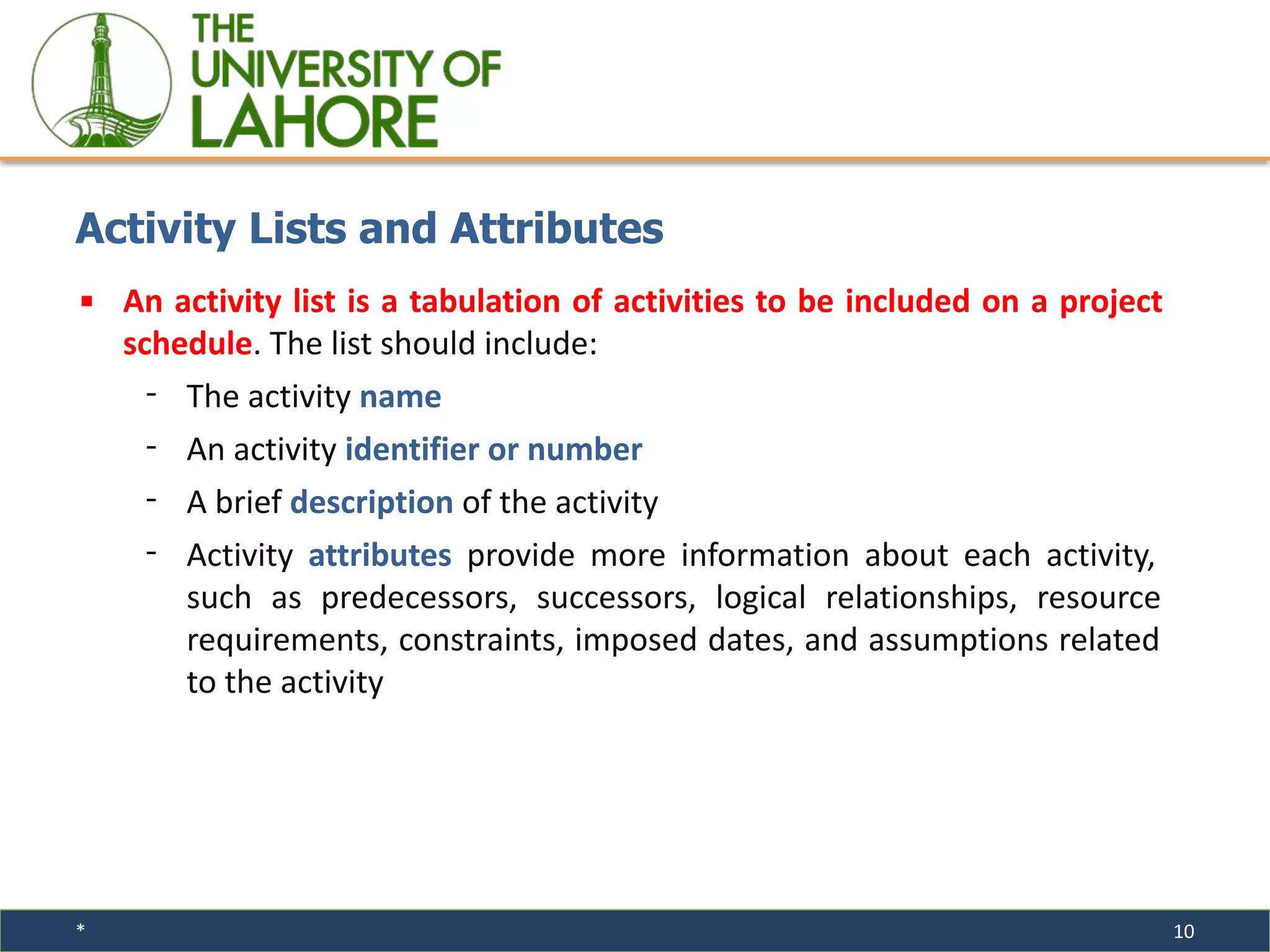 * 10
▪ An activity list is a tabulation of activities to be included on a project
schedule. The list should include:
⁃ The activity name
⁃ An activity identifier or number
⁃ A brief description of the activity
⁃ Activity attributes provide more information about each activity,
such as predecessors, successors, logical relationships, resource
requirements, constraints, imposed dates, and assumptions related
to the activity
Activity Lists and Attributes
 