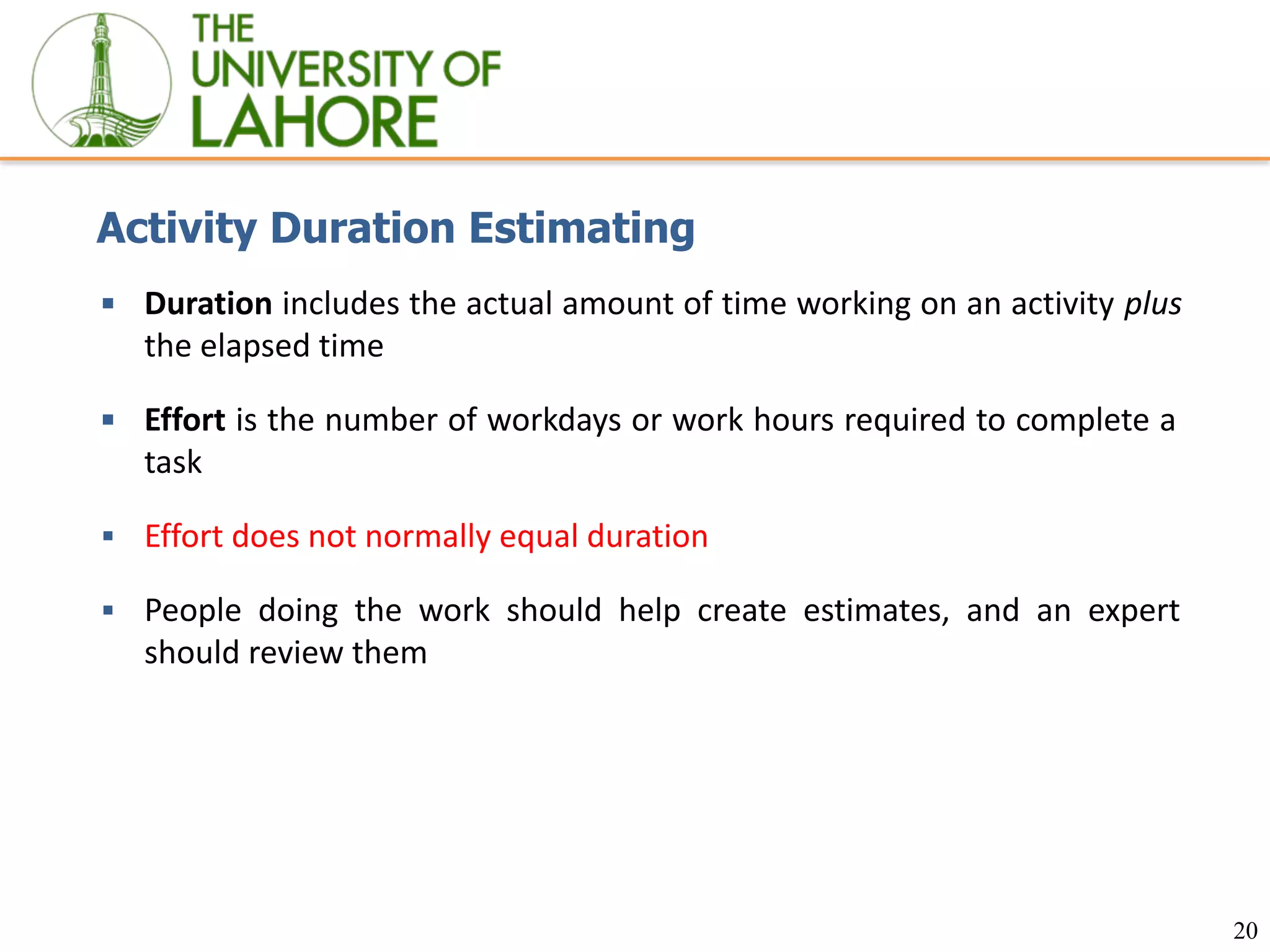 20
Activity Duration Estimating
▪ Duration includes the actual amount of time working on an activity plus
the elapsed time
▪ Effort is the number of workdays or work hours required to complete a
task
▪ Effort does not normally equal duration
▪ People doing the work should help create estimates, and an expert
should review them
 