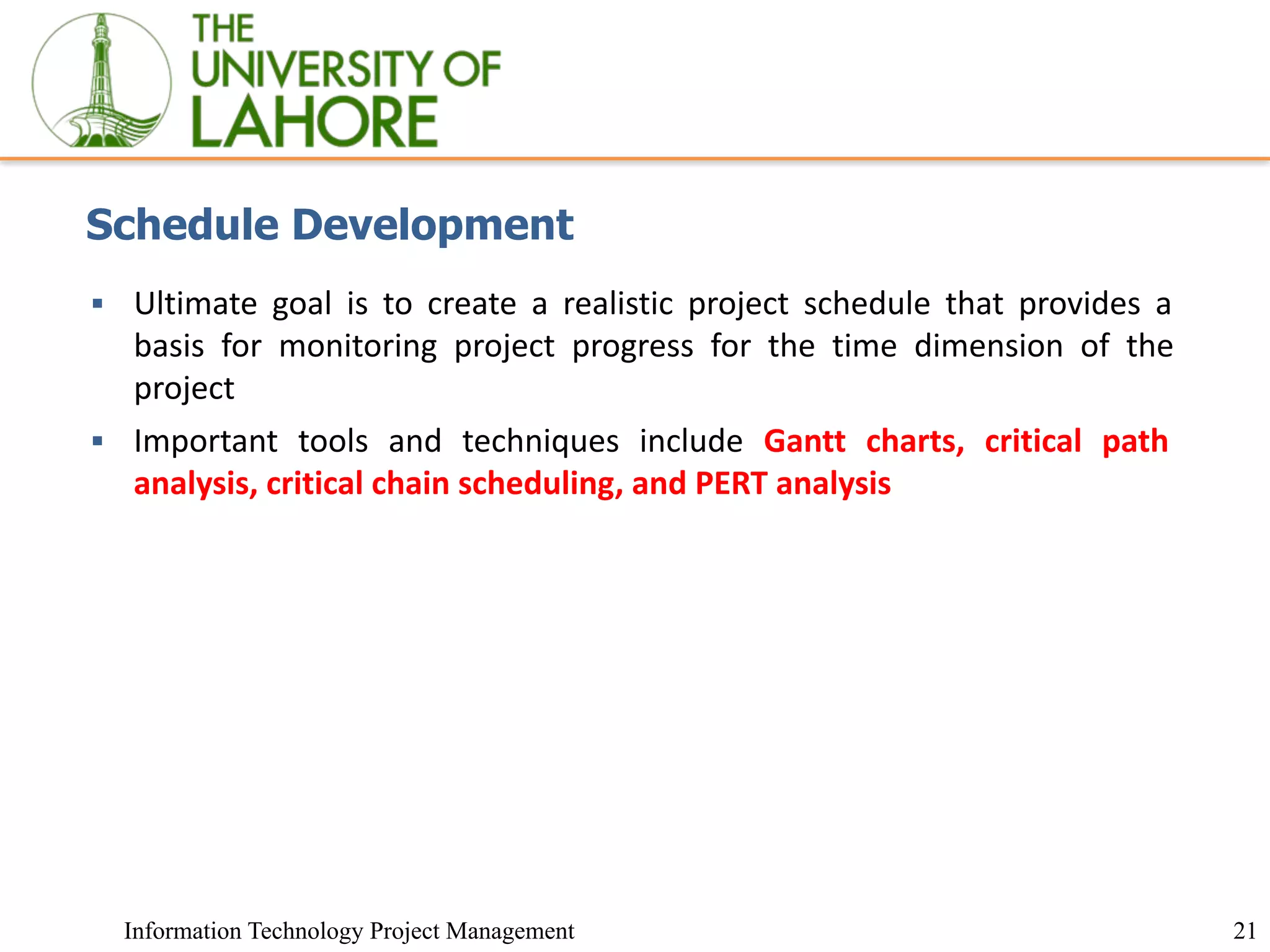 21
Information Technology Project Management
Schedule Development
▪ Ultimate goal is to create a realistic project schedule that provides a
basis for monitoring project progress for the time dimension of the
project
▪ Important tools and techniques include Gantt charts, critical path
analysis, critical chain scheduling, and PERT analysis
 