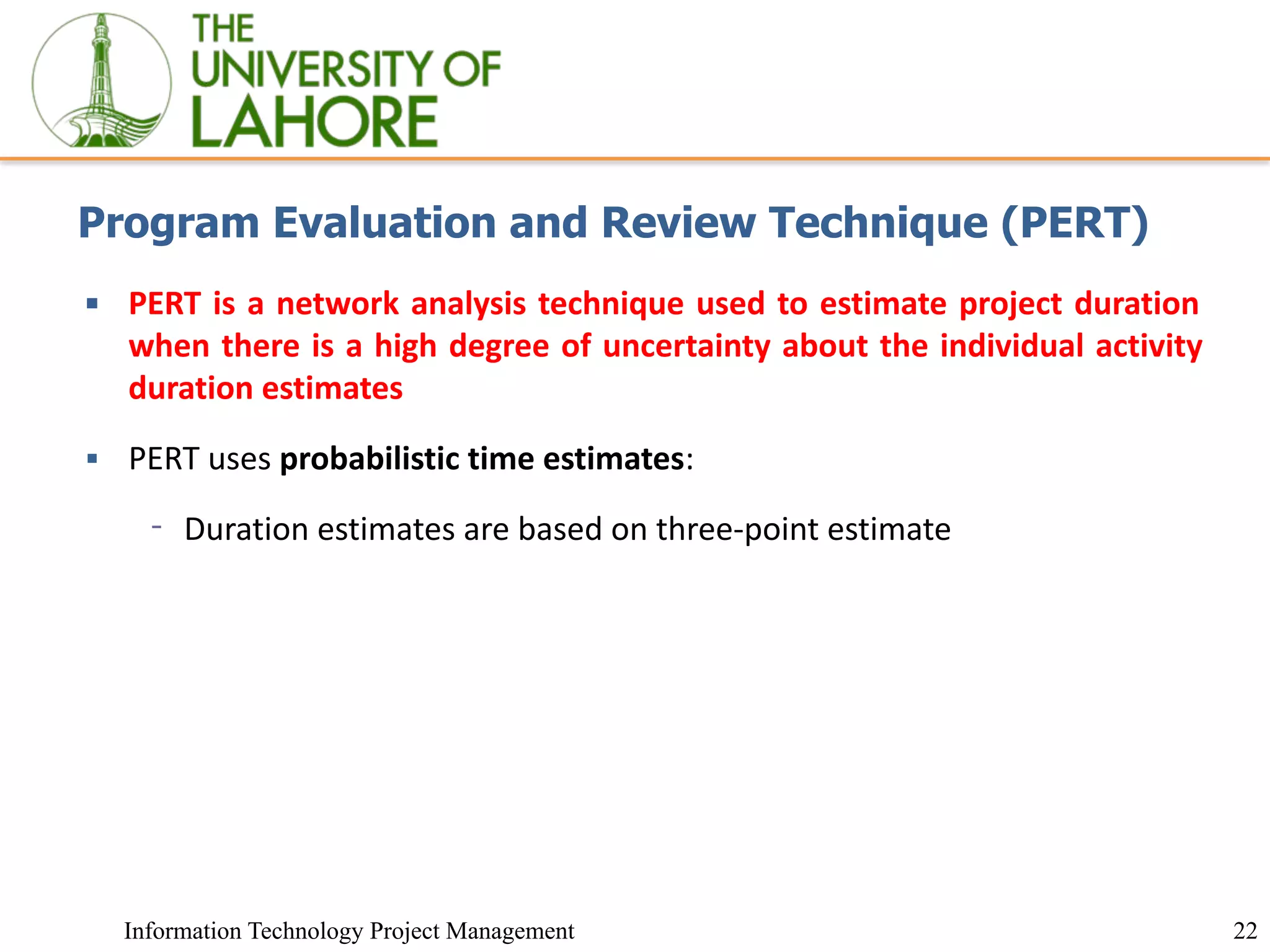 22
Information Technology Project Management
Program Evaluation and Review Technique (PERT)
▪ PERT is a network analysis technique used to estimate project duration
when there is a high degree of uncertainty about the individual activity
duration estimates
▪ PERT uses probabilistic time estimates:
⁃ Duration estimates are based on three-point estimate
 