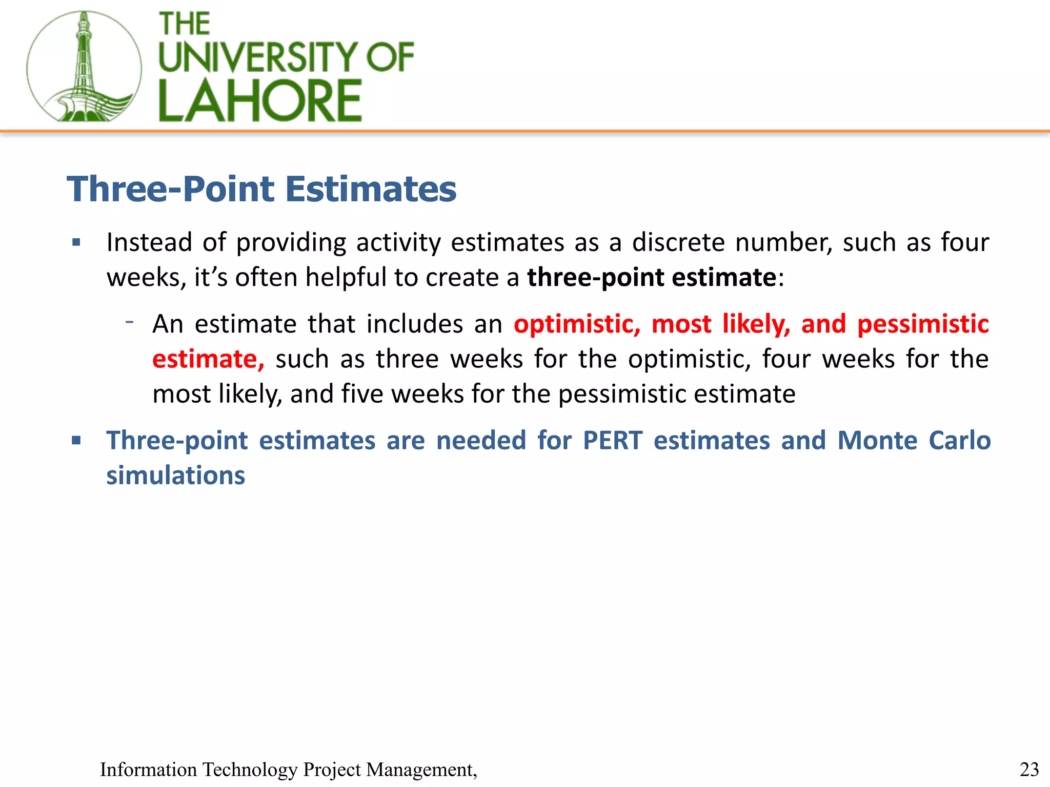 23
Information Technology Project Management,
Three-Point Estimates
▪ Instead of providing activity estimates as a discrete number, such as four
weeks, it’s often helpful to create a three-point estimate:
⁃ An estimate that includes an optimistic, most likely, and pessimistic
estimate, such as three weeks for the optimistic, four weeks for the
most likely, and five weeks for the pessimistic estimate
▪ Three-point estimates are needed for PERT estimates and Monte Carlo
simulations
 