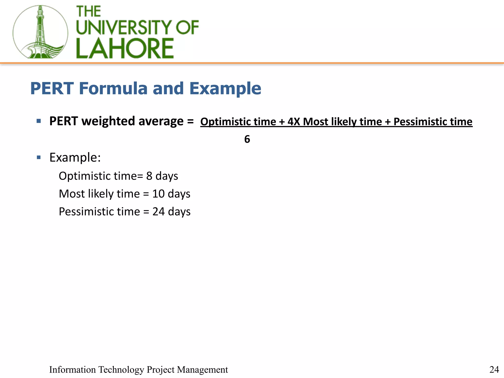 24
Information Technology Project Management
PERT Formula and Example
▪ PERT weighted average = Optimistic time + 4X Most likely time + Pessimistic time
6
▪ Example:
Optimistic time= 8 days
Most likely time = 10 days
Pessimistic time = 24 days
 